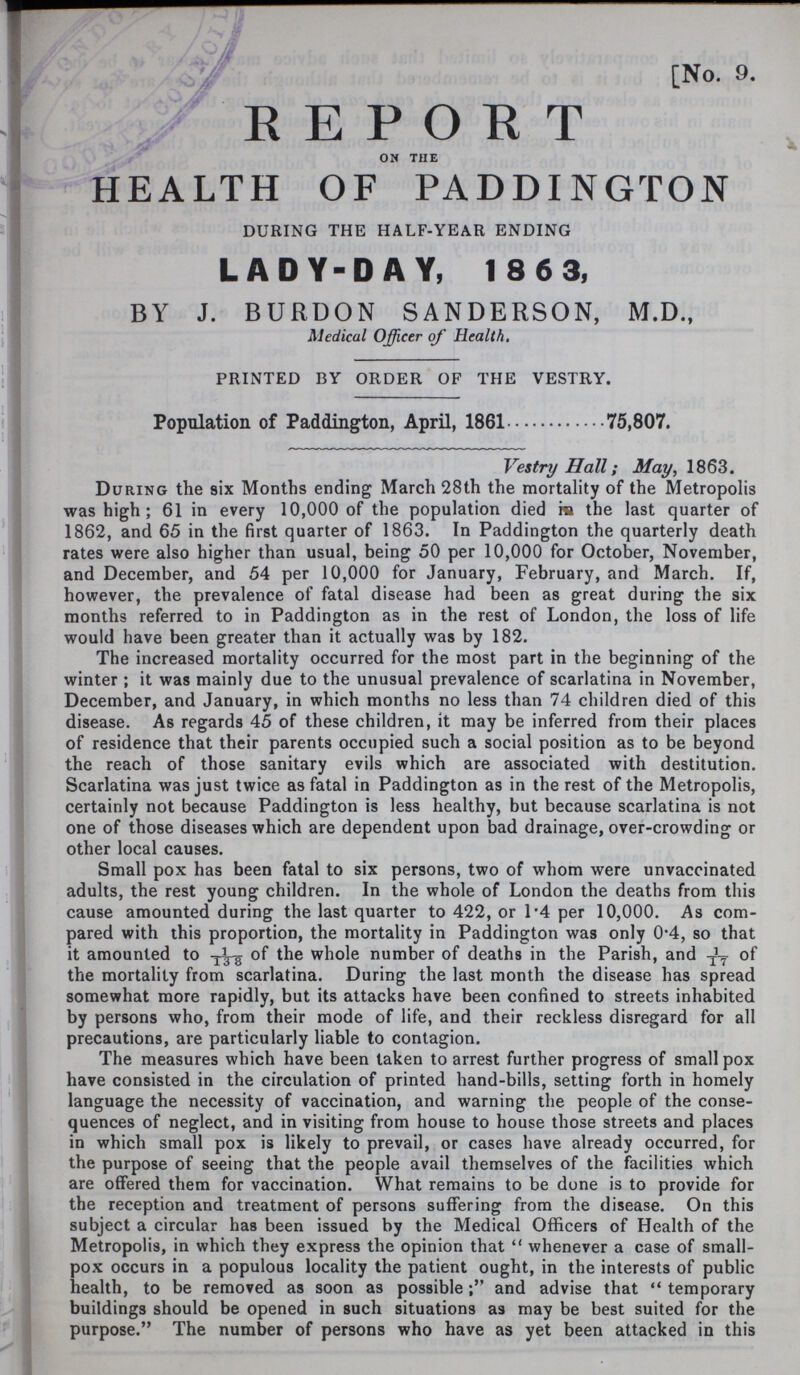 No. 9. REPORT on the HEALTH OF PADDINGTON DURING THE HALF-YEAR ENDING LADY-DAY, 18 6 3, BY J. BURDON SANDERSON, M.D., Medical Officer of Health. PRINTED BY ORDER OF THE VESTRY. Population of Paddington, April, 1861 75,807. Vestry Hall; May, 1863. During the six Months ending March 28th the mortality of the Metropolis was high; 61 in every 10,000 of the population died in the last quarter of 1862, and 65 in the first quarter of 1863. In Paddington the quarterly death rates were also higher than usual, being 50 per 10,000 for October, November, and December, and 54 per 10,000 for January, February, and March. If, however, the prevalence of fatal disease had been as great during the six months referred to in Paddington as in the rest of London, the loss of life would have been greater than it actually was by 182. The increased mortality occurred for the most part in the beginning of the winter ; it was mainly due to the unusual prevalence of scarlatina in November, December, and January, in which months no less than 74 children died of this disease. As regards 45 of these children, it may be inferred from their places of residence that their parents occupied such a social position as to be beyond the reach of those sanitary evils which are associated with destitution. Scarlatina was just twice as fatal in Paddington as in the rest of the Metropolis, certainly not because Paddington is less healthy, but because scarlatina is not one of those diseases which are dependent upon bad drainage, over-crowding or other local causes. Small pox has been fatal to six persons, two of whom were unvaccinated adults, the rest young children. In the whole of London the deaths from this cause amounted during the last quarter to 422, or 1.4 per 10,000. As com pared with this proportion, the mortality in Paddington was only 0.4, so that it amounted to of the whole number of deaths in the Parish, and 1/17 of the mortality from scarlatina. During the last month the disease has spread somewhat more rapidly, but its attacks have been confined to streets inhabited by persons who, from their mode of life, and their reckless disregard for all precautions, are particularly liable to contagion. The measures which have been taken to arrest further progress of smallpox have consisted in the circulation of printed hand-bills, setting forth in homely language the necessity of vaccination, and warning the people of the conse quences of neglect, and in visiting from house to house those streets and places in which small pox is likely to prevail, or cases have already occurred, for the purpose of seeing that the people avail themselves of the facilities which are offered them for vaccination. What remains to be done is to provide for the reception and treatment of persons suffering from the disease. On this subject a circular has been issued by the Medical Officers of Health of the Metropolis, in which they express the opinion that whenever a case of small pox occurs in a populous locality the patient ought, in the interests of public health, to be removed as soon as possibleand advise that temporary buildings should be opened in such situations as may be best suited for the purpose. The number of persons who have as yet been attacked in this