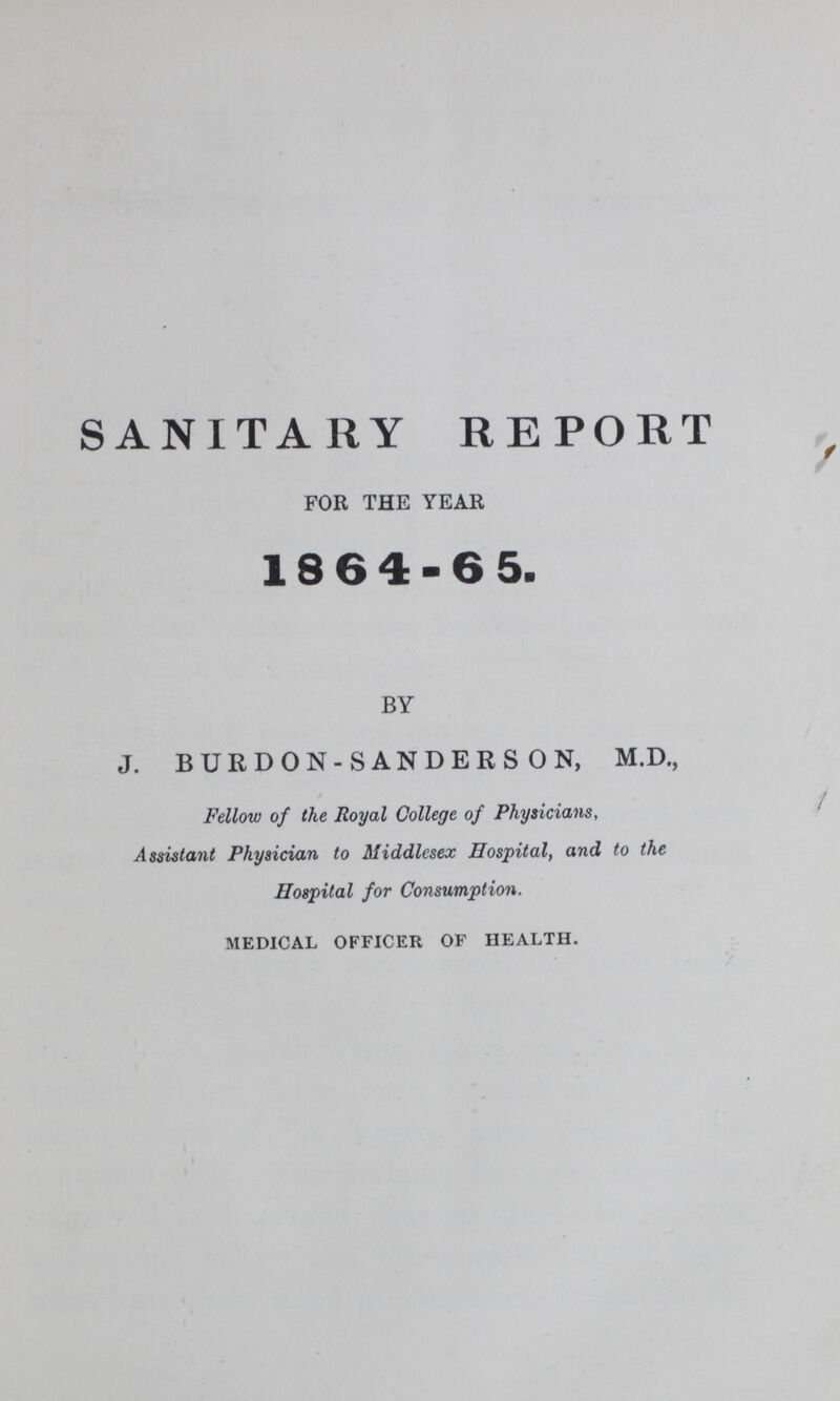 SANITARY REPORT FOR THE YEAR 18 6 4-65. BY J. BURDON-SANDERSON, M.D., Fellow of the Royal College of Physicians, Assistant Physician to Middlesex Hospital, and to the Hospital for Consumption. medical officer of health.