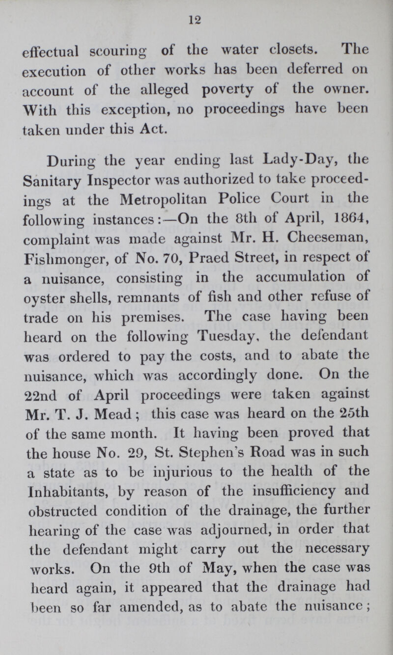 12 effectual scouring of the water closets. The execution of other works has been deferred on account of the alleged poverty of the owner. With this exception, no proceedings have been taken under this Act. During the year ending last Lady-Day, the Sanitary Inspector was authorized to take proceed ings at the Metropolitan Police Court in the following instances:—On the 8th of April, 1864, complaint was made against Mr. H. Cheeseman, Fishmonger, of No. 70, Praed Street, in respect of a nuisance, consisting in the accumulation of oyster shells, remnants of fish and other refuse of trade on his premises. The case having been heard on the following Tuesday, the defendant was ordered to pay the costs, and to abate the nuisance, which was accordingly done. On the 22nd of April proceedings were taken against Mr. T. J. Mead ; this case was heard on the 25th of the same month. It having been proved that the house No. 29, St. Stephen's Road was in such a state as to be injurious to the health of the Inhabitants, by reason of the insufficiency and obstructed condition of the drainage, the further hearing of the case was adjourned, in order that the defendant might carry out the necessary works. On the 9th of May, when the case was heard again, it appeared that the drainage had been so far amended, as to abate the nuisance;