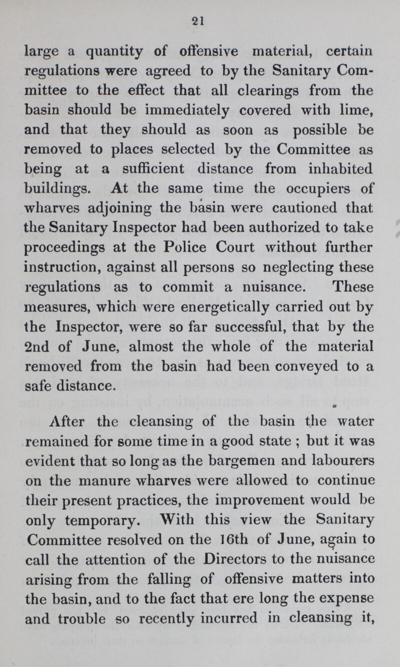 21 large a quantity of offensive material, certain regulations were agreed to by the Sanitary Com mittee to the effect that all clearings from the basin should be immediately covered with lime, and that they should as soon as possible be removed to places selected by the Committee as being at a sufficient distance from inhabited buildings. At the same time the occupiers of wharves adjoining the basin were cautioned that the Sanitary Inspector had been authorized to take proceedings at the Police Court without further instruction, against all persons so neglecting these regulations as to commit a nuisance. These measures, which were energetically carried out by the Inspector, were so far successful, that by the 2nd of June, almost the whole of the material removed from the basin had been conveyed to a safe distance. After the cleansing of the basin the water remained for some time in a good state; but it was evident that so long as the bargemen and labourers on the manure wharves were allowed to continue their present practices, the improvement would be only temporary. With this view the Sanitary Committee resolved on the 16th of June, again to call the attention of the Directors to the nuisance arising from the falling of offensive matters into the basin, and to the fact that ere long the expense and trouble so recently incurred in cleansing it,