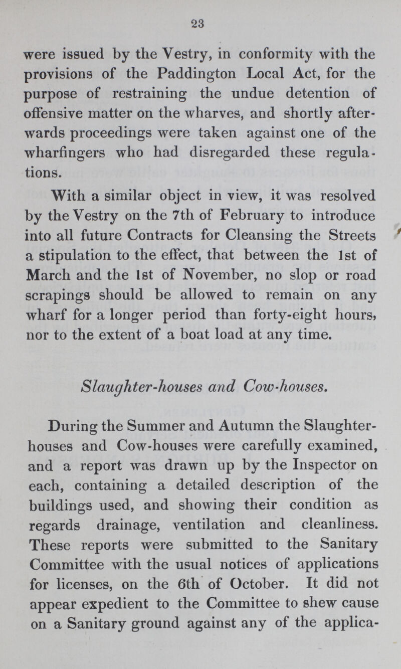 23 were issued by the Vestry, in conformity with the provisions of the Paddington Local Act, for the purpose of restraining the undue detention of offensive matter on the wharves, and shortly after wards proceedings were taken against one of the wharfingers who had disregarded these regula tions. With a similar object in view, it was resolved by the Vestry on the 7th of February to introduce into all future Contracts for Cleansing the Streets a stipulation to the effect, that between the 1st of March and the 1st of November, no slop or road scrapings should be allowed to remain on any wharf for a longer period than forty-eight hours, nor to the extent of a boat load at any time. Slaughter-houses and Cow-houses. During the Summer and Autumn the Slaughter houses and Cow-houses were carefully examined, and a report was drawn up by the Inspector on each, containing a detailed description of the buildings used, and showing their condition as regards drainage, ventilation and cleanliness. These reports were submitted to the Sanitary Committee with the usual notices of applications for licenses, on the 6th of October. It did not appear expedient to the Committee to shew cause on a Sanitary ground against any of the applica¬