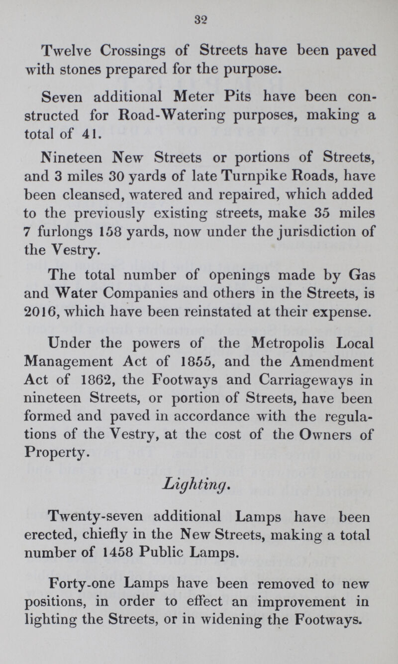 32 Twelve Crossings of Streets have been paved with stones prepared for the purpose. Seven additional Meter Pits have been con structed for Road-Watering purposes, making a total of 41. Nineteen New Streets or portions of Streets, and 3 miles 30 yards of late Turnpike Roads, have been cleansed, watered and repaired, which added to the previously existing streets, make 35 miles 7 furlongs 158 yards, now under the jurisdiction of the Vestry. The total number of openings made by Gas and Water Companies and others in the Streets, is 2016, which have been reinstated at their expense. Under the powers of the Metropolis Local Management Act of 1855, and the Amendment Act of 1862, the Footways and Carriageways in nineteen Streets, or portion of Streets, have been formed and paved in accordance with the regula tions of the Vestry, at the cost of the Owners of Property. Lighting. Twenty-seven additional Lamps have been erected, chiefly in the New Streets, making a total number of 1458 Public Lamps. Forty-one Lamps have been removed to new positions, in order to effect an improvement in lighting the Streets, or in widening the Footways.