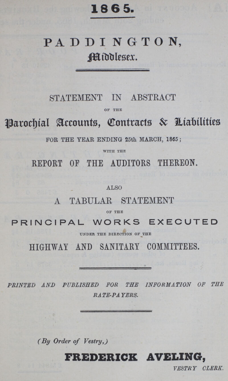 1865. PADDINGTON, Middlesex. STATEMENT IN ABSTRACT OF THE Parochial Accounts, Contracts & liabilities FOR THE YEAR ENDING 25th MARCH, 1865; WITH THE REPORT OF THE AUDITORS THEREON. ALSO A TABULAR STATEMENT OF THE PRINCIPAL WORKS EXECUTED UNDER THE DIRECTION OF THE HIGHWAY AND SANITARY COMMITTEES. PRINTED AND PUBLISHED FOR THE INFORMATION OF THE RATE-PAYERS. (By Order of Vestry,) FREDERICK AVELING, VESTRY CLERK.