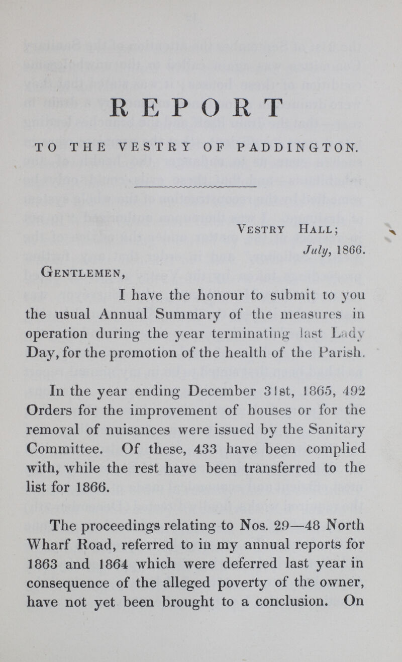 REPORT TO THE VESTRY OF PADDINGTON. Vestry Hall; July, 1866. Gentlemen, I have the honour to submit to you the usual Annual Summary of the measures in operation during the year terminating last Lady Day, for the promotion of the health of the Parish. In the year ending December 31st, 1365, 492 Orders for the improvement of houses or for the removal of nuisances were issued by the Sanitary Committee. Of these, 433 have been complied with, while the rest have been transferred to the list for 1866. The proceedings relating to Nos. 29—48 North Wharf Road, referred to in my annual reports for 1863 and 1864 which were deferred last year in consequence of the alleged poverty of the owner, have not yet been brought to a conclusion. On