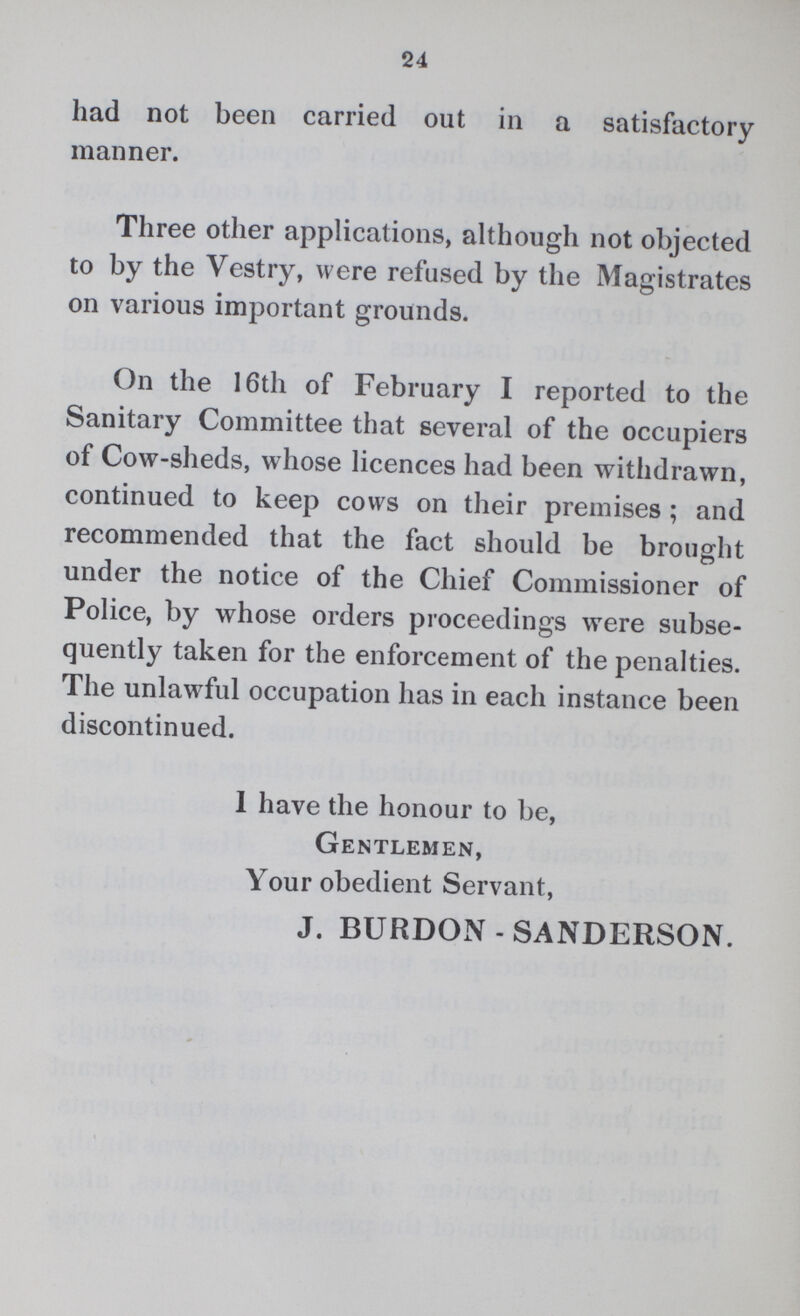 24 had not been carried out in a satisfactory manner. Three other applications, although not objected to by the Vestry, were refused by the Magistrates on various important grounds. On the 16th of February I reported to the Sanitary Committee that several of the occupiers of Cow-sheds, whose licences had been withdrawn, continued to keep cows on their premises; and recommended that the fact should be brought under the notice of the Chief Commissioner of Police, by whose orders proceedings were subse quently taken for the enforcement of the penalties. The unlawful occupation has in each instance been discontinued. 1 have the honour to be, Gentlemen, Your obedient Servant, J. BURDON-SANDERSON.