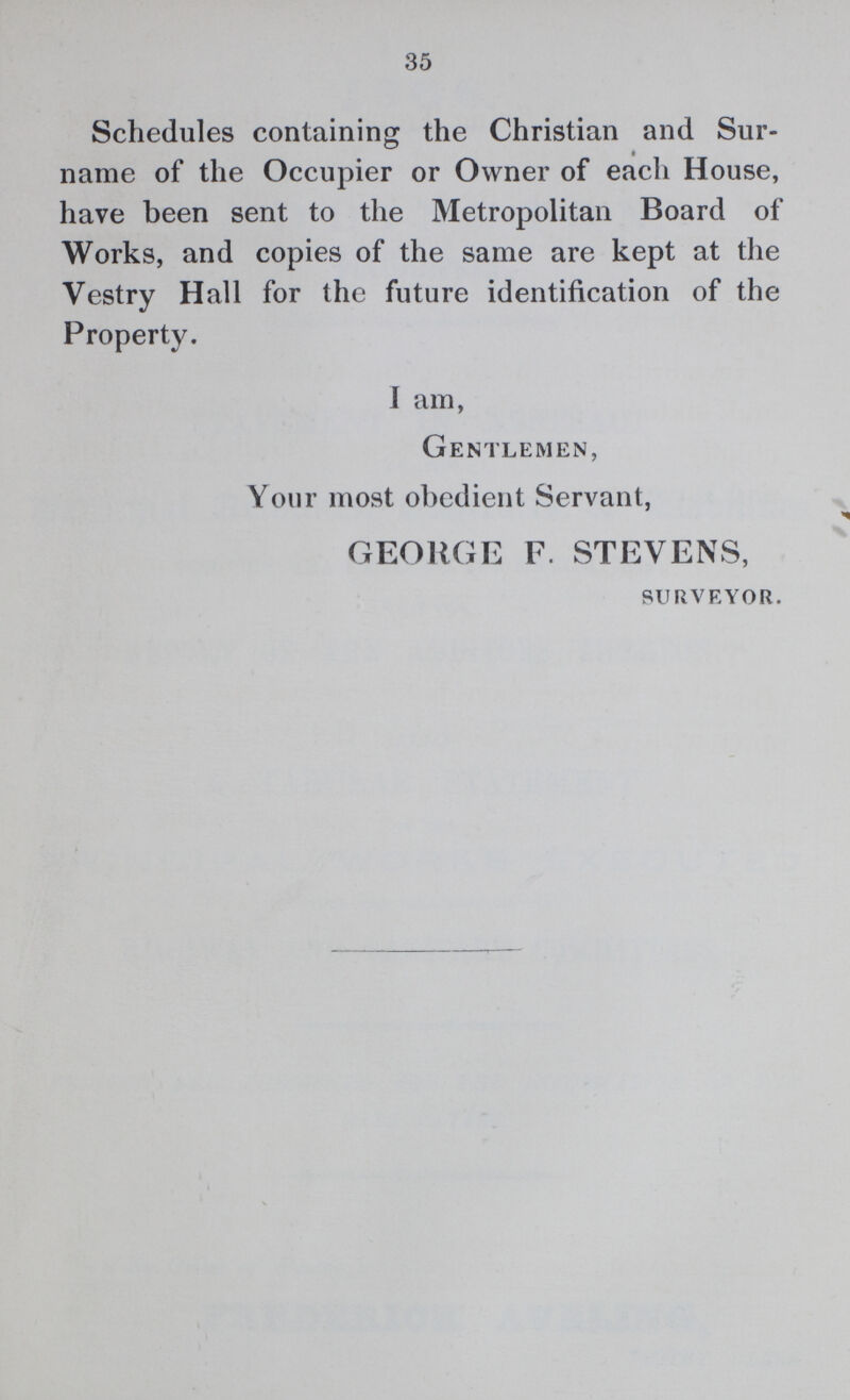 35 Schedules containing the Christian and Sur name of the Occupier or Owner of each House, have been sent to the Metropolitan Board of Works, and copies of the same are kept at the Vestry Hall for the future identification of the Property. I am, Gentlemen, Your most obedient Servant, GEORGE F. STEVENS, surveyor.