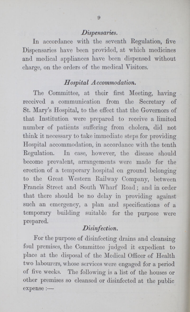 9 Dispensaries. In accordance with the seventh Regulation, five Dispensaries have been provided, at which medicines and medical appliances have been dispensed without charge, on the orders of the medical Visitors. © 7 Hospital Accommodation. The Committee, at their first Meeting, having received a communication from the Secretary of St. Mary's Hospital, to the effect that the Governors of that Institution were prepared to receive a limited number of patients suffering from cholera, did not think it necessary to take immediate steps for providing Hospital accommodation, in accordance with the tenth Regulation. In case, however, the disease should become prevalent, arrangements were made for the erection of a temporary hospital on ground belonging to the Great Western Railway Company, between Francis Street and South Wharf Road; and in order that there should be no delay in providing against such an emergency, a plan and specifications of a temporary building suitable for the purpose were prepared. Disinfection. For the purpose of disinfecting drains and cleansing foul premises, the Committee judged it expedient to place at the disposal of the Mcdical Officer of Health two labourers, whose services were engaged for a period of five weeks. The following is a list of the houses or other premises so cleansed or disinfected at the public expense:—