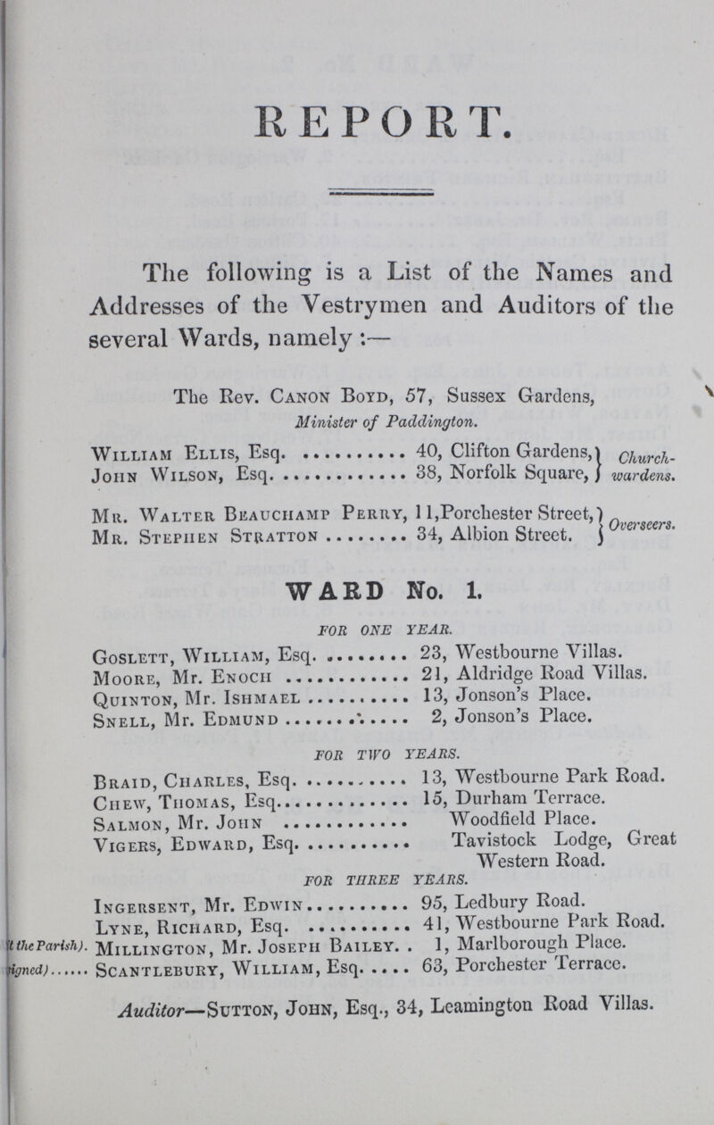 REPORT. The following is a List of the Names and Addresses of the Vestrymen and Auditors of the several Wards, namely:— The Rev. Canon Boyd, 57, Sussex Gardens, Minister of Paddington. Churchwarden. William Ellis, Esq. 40, Clifton Gardens John Wilson, Esq. 38, Norfolk Square, Overseers Mr. Walter Beauchamp Perry, 11,Porchester Street, Mr. Stephen Stratton 34, Albion Street. WARD No. 1. FOR ONE YEAR. Goslett, William, Esq. 23, Westbourne Villas. Moore, Mr. Enoch 21, Aldridge Road Villas. Quinton, Mr. Ishmael 13, Jonson's Place. Snell, Mr. Edmund 2, Jonson's Place. FOR TWO YEARS. Braid, Charles, Esq. 13, Westbourne Park Road. Chew, Thomas, Esq. 15, Durham Terrace. Salmon, Mr. John. Woodfield Place. Vigers, Edward, Esq. Tavistock Lodge, Great Western Road. FOR THREE YEARS. Ingersent, Mr. Edwin 95, Ledbury Road. Lyne, Richard, Esq. 41, Westbourne Park Road. t the Parish). Millington, Mr. Joseph Bailey 1, Marlborough Place. signed) Scantlebury, William, Esq. 63, Porchester Terrace. Auditor—Sutton, John, Esq., 34, Leamington Road Villas.