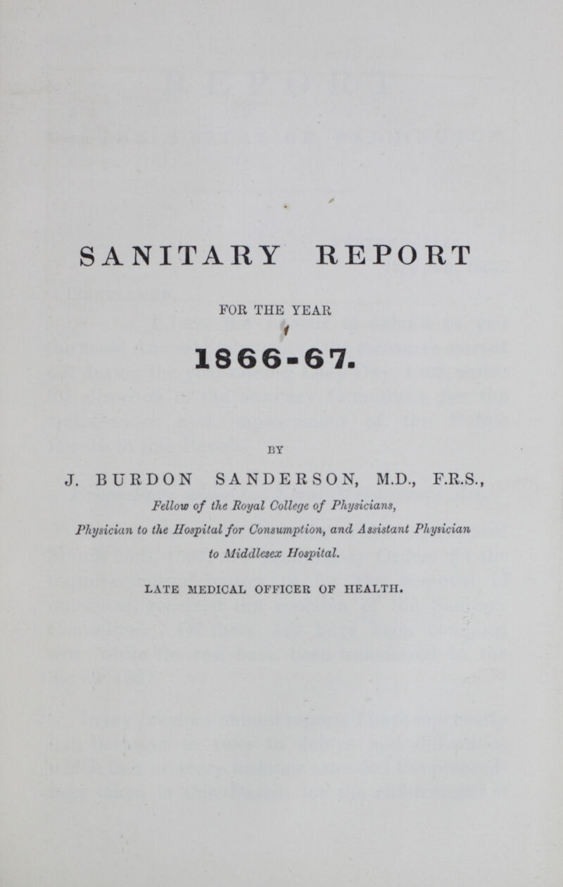 SANITARY REPORT FOR THE YEAR 1866-67. BY J. BURDON SANDERSON, M.D., F.R.S., Fellow of the Royal College of Physicians, Physician to the Hospital for Consumption, and Assistant Physician to Middlesex Hospital. LATE MEDICAL OFFICER OF HEALTH.