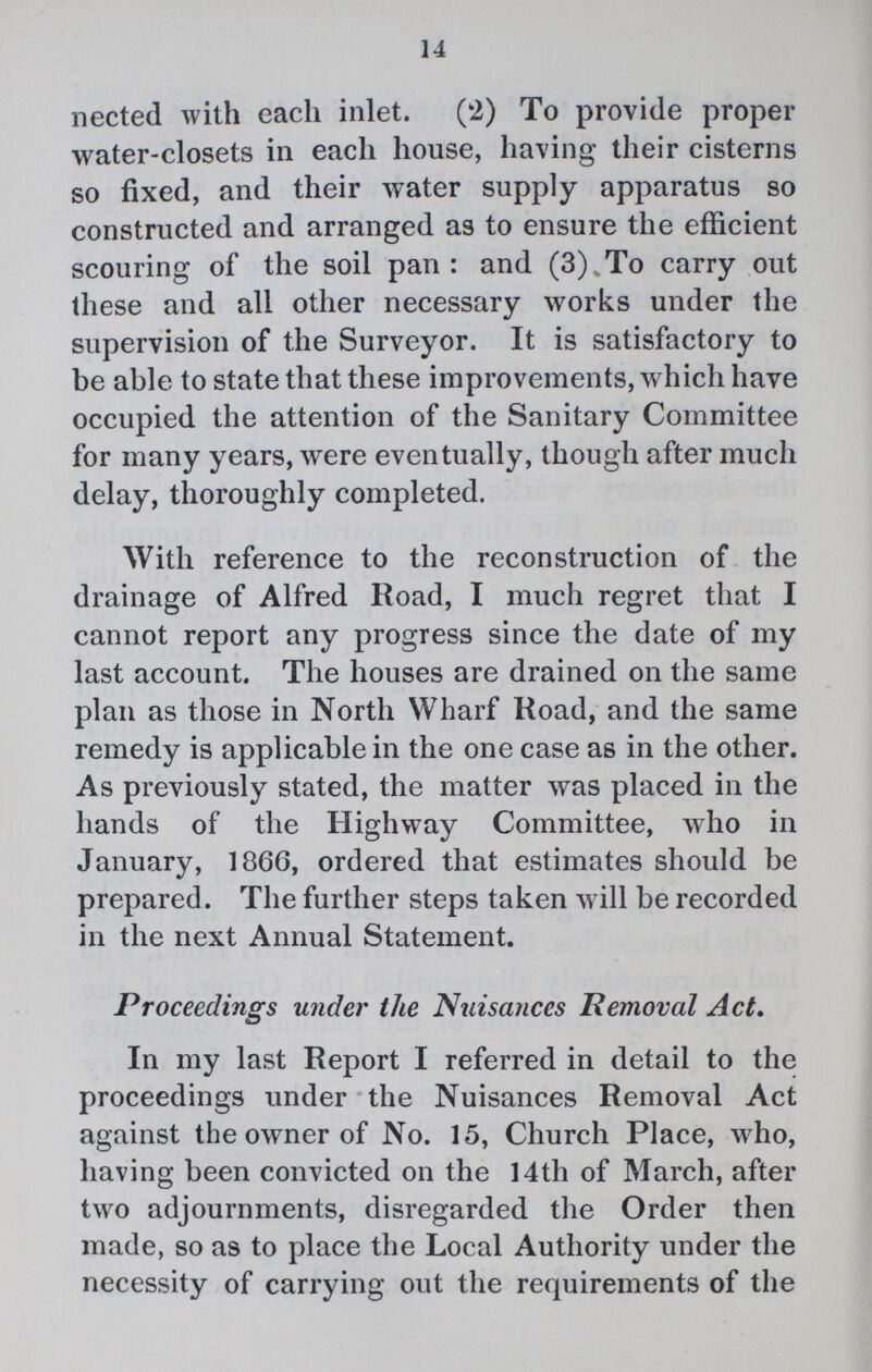 14 nected with each inlet. (2) To provide proper water-closets in each house, having their cisterns so fixed, and their water supply apparatus so constructed and arranged as to ensure the efficient scouring of the soil pan: and (3) To carry out these and all other necessary works under the supervision of the Surveyor. It is satisfactory to be able to state that these improvements, which have occupied the attention of the Sanitary Committee for many years, were eventually, though after much delay, thoroughly completed. With reference to the reconstruction of the drainage of Alfred Road, I much regret that I cannot report any progress since the date of my last account. The houses are drained on the same plan as those in North Wharf Road, and the same remedy is applicable in the one case as in the other. As previously stated, the matter was placed in the hands of the Highway Committee, who in January, 1866, ordered that estimates should be prepared. The further steps taken will be recorded in the next Annual Statement. Proceedings under the Nuisances Removal Act. In my last Report I referred in detail to the proceedings under the Nuisances Removal Act against the owner of No. 15, Church Place, who, having been convicted on the 14th of March, after two adjournments, disregarded the Order then made, so as to place the Local Authority under the necessity of carrying out the requirements of the