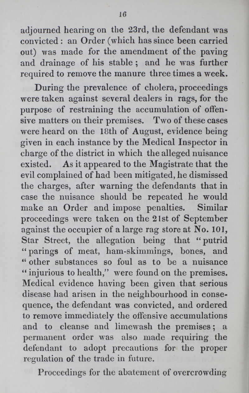 16 adjourned hearing on the 23rd, the defendant was convicted: an Order (which has since been carried out) was made for the amendment of the paving and drainage of his stable; and he was further required to remove the manure three times a week. During the prevalence of cholera, proceedings were taken against several dealers in rags, for the purpose of restraining the accumulation of offen sive matters on their premises. Two of these cases were heard on the 18th of August, evidence being given in each instance by the Medical Inspector in charge of the district in which the alleged nuisance existed. As it appeared to the Magistrate that the evil complained of had been mitigated, he dismissed the charges, after warning the defendants that in case the nuisance should be repeated he would make an Order and impose penalties. Similar proceedings were taken on the 21st of September against the occupier of a large rag store at No. 101, Star Street, the allegation being that putrid parings of meat, ham-skimmings, bones, and other substances so foul as to be a nuisance injurious to health, were found on the premises. Medical evidence having been given that serious disease had arisen in the neighbourhood in conse quence, the defendant was convicted, and ordered to remove immediately the offensive accumulations and to cleanse and limewash the premises; a permanent order was also made requiring the defendant to adopt precautions for the proper regulation of the trade in future. Proceedings for the abatement of overcrowding