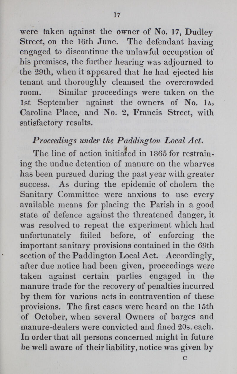 17 were taken against the owner of No. 17, Dudley Street, on the 16th June. The defendant having engaged to discontinue the unlawful occupation of his premises, the further hearing was adjourned to the 29th, when it appeared that he had ejected his tenant and thoroughly cleansed the overcrowded room. Similar proceedings were taken on the 1st September against the owners of No. 1A, Caroline Place, and No. 2, Francis Street, with satisfactory results. Proceedings under the Padding ton Local Act. The line of action initiated in 1865 for restrain ing the undue detention of manure on the wharves has been pursued during the past year with greater success. As during the epidemic of cholera the Sanitary Committee were anxious to use every available means for placing the Parish in a good state of defence against the threatened danger, it was resolved to repeat the experiment which had unfortunately failed before, of enforcing the important sanitary provisions contained in the 69th section of the Paddington Local Act. Accordingly, after due notice had been given, proceedings were taken against certain parties engaged in the manure trade for the recovery of penalties incurred by them for various acts in contravention of these provisions. The first cases were heard on the 15th of October, when several Owners of barges and manure-dealers were convicted and fined 20s. each. In order that all persons concerned might in future be well aware of their liability, notice was given by C