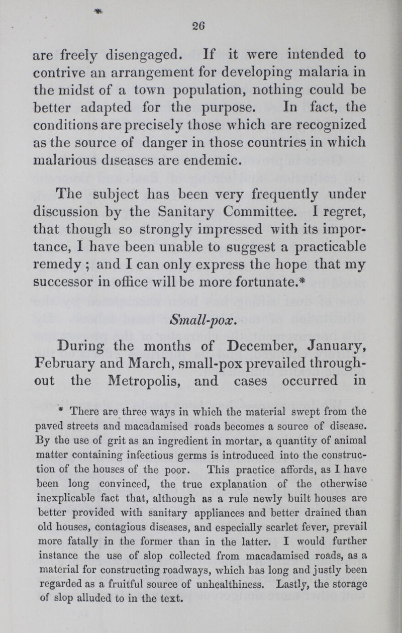 26 are freely disengaged. If it were intended to contrive an arrangement for developing malaria in the midst of a town population, nothing could be better adapted for the purpose. In fact, the conditions are precisely those which are recognized as the source of danger in those countries in which malarious diseases are endemic. The subject has been very frequently under discussion by the Sanitary Committee. I regret, that though so strongly impressed with its impor tance, I have been unable to suggest a practicable remedy ; and I can only express the hope that my successor in office will be more fortunate.* Small.pox. During the months of December, January, February and March, small.pox prevailed through out the Metropolis, and cases occurred in *There are three ways in which the material swept from the paved streets and macadamised roads becomes a source of disease. By the use of grit as an ingredient in mortar, a quantity of animal matter containing infectious germs is introduced into the construc tion of the houses of the poor. This practice affords, as I have been long convinced, the true explanation of the otherwise inexplicable fact that, although as a rule newly built houses are better provided with sanitary appliances and better drained than old houses, contagious diseases, and especially scarlet fever, prevail more fatally in the former than in the latter. I would further instance the use of slop collected from macadamised roads, as a material for constructing roadways, which has long and justly been regarded as a fruitful source of unhealthiness. Lastly, the storage of slop alluded to in the text.