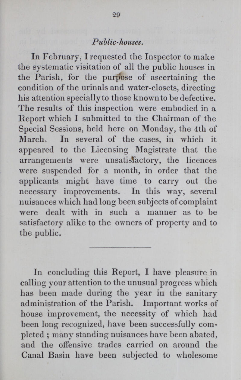 29 Public.houses. In February, I requested the Inspector to make the systematic visitation of all the public houses in the Parish, for the purpose of ascertaining the condition of the urinals and water.closets, directing his attention specially to those known to be defective. The results of this inspection were embodied in a Report which I submitted to the Chairman of the Special Sessions, held here on Monday, the 4th of March, In several of the cases, in which it appeared to the Licensing Magistrate that the arrangements were unsatisfactory, the licences were suspended for a month, in order that the applicants might have time to carry out the necessary improvements. In this way, several nuisances which had long been subjects of complaint were dealt with in such a manner as to be satisfactory alike to the owners of property and to the public. In concluding this Report, I have pleasure in calling your attention to the unusual progress which has been made during the year in the sanitary administration of the Parish. Important works of house improvement, the necessity of which had been long recognized, have been successfully com pleted ; many standing nuisances have been abated, and the offensive trades carried on around the Canal Basin have been subjected to wholesome