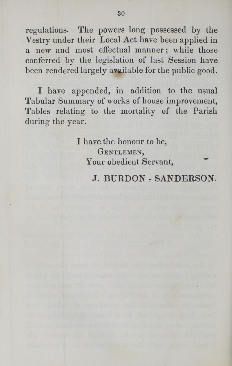 30 regulations. The powers long possessed by the Vestry under their Local Act have been applied in a new and most effectual manner; while those conferred by the legislation of last Session have been rendered largely available for the public good. I have appended, in addition to the usual Tabular Summary of works of house improvement, Tables relating to the mortality of the Parish during the year. I have the honour to be, Gentlemen, Your obedient Servant, J. BURDON . SANDERSON.