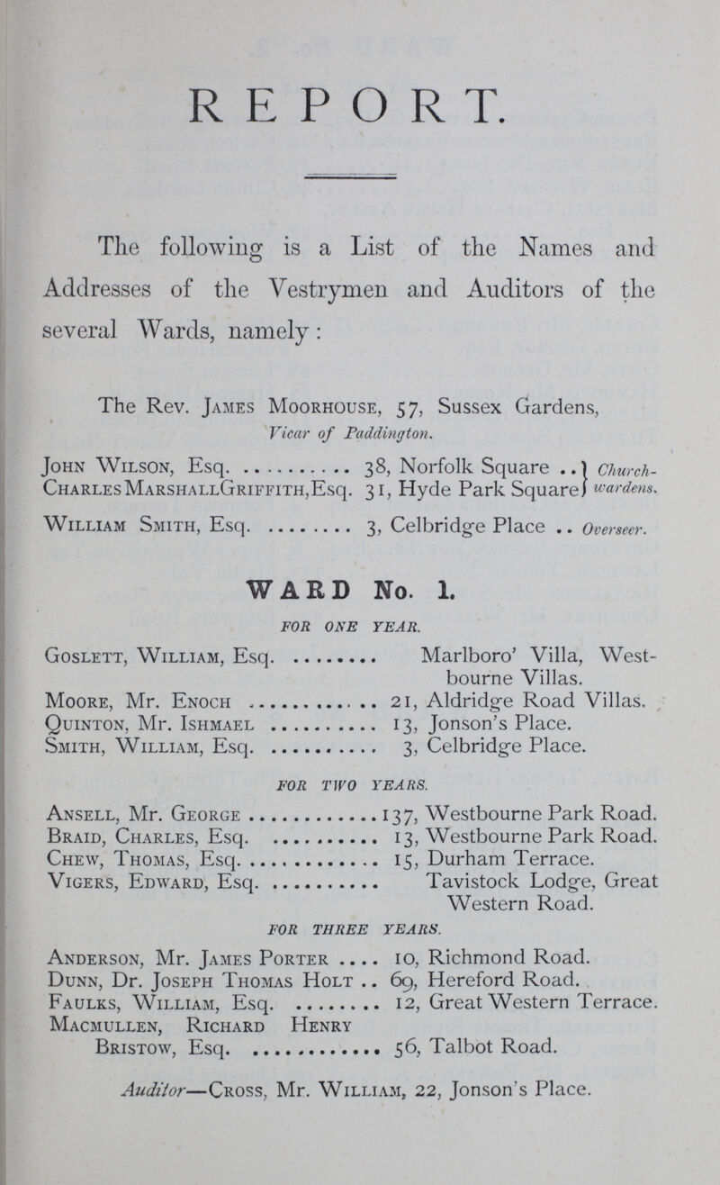 REPORT. The following is a List of the Names and Addresses of the Vestrymen and Auditors of the several Wards, namely: The Rev. James Moorhouse, 57, Sussex Gardens, Vicar of Paddington. John Wilson, Esq. 38, Norfolk Square Church- Charles Marshall Griffith,Esq. 31, Hyde Park Square) wardens. William Smith, Esq. 3, Celbridge Place Overseer. WARD No. 1. FOR ONE YEAR. Goslett, William, Esq. Marlboro' Villa, West- bourne Villas. Moore, Mr. Enoch 21, Aldridge Road Villas. Quinton, Mr. Ishmael 13, Jonson's Place. Smith, William, Esq 3, Celbridge Place. FOR TWO YEARS. Ansell, Mr. George 137, Westbourne Park Road. Braid, Charles, Esq 13, Westbourne Park Road. Chew, Thomas, Esq 15, Durham Terrace. Vigers, Edward, Esq Tavistock Lodge, Great Western Road. FOR THREE YEARS. Anderson, Mr. James Porter 10, Richmond Road. Dunn, Dr. Joseph Thomas Holt 69, Hereford Road. Faulks, William, Esq. 12, Great Western Terrace. Macmullen, Richard Henry Bristow, Esq. 56, Talbot Road. Auditor—Cross, Mr. William, 22, Jonson's Place.