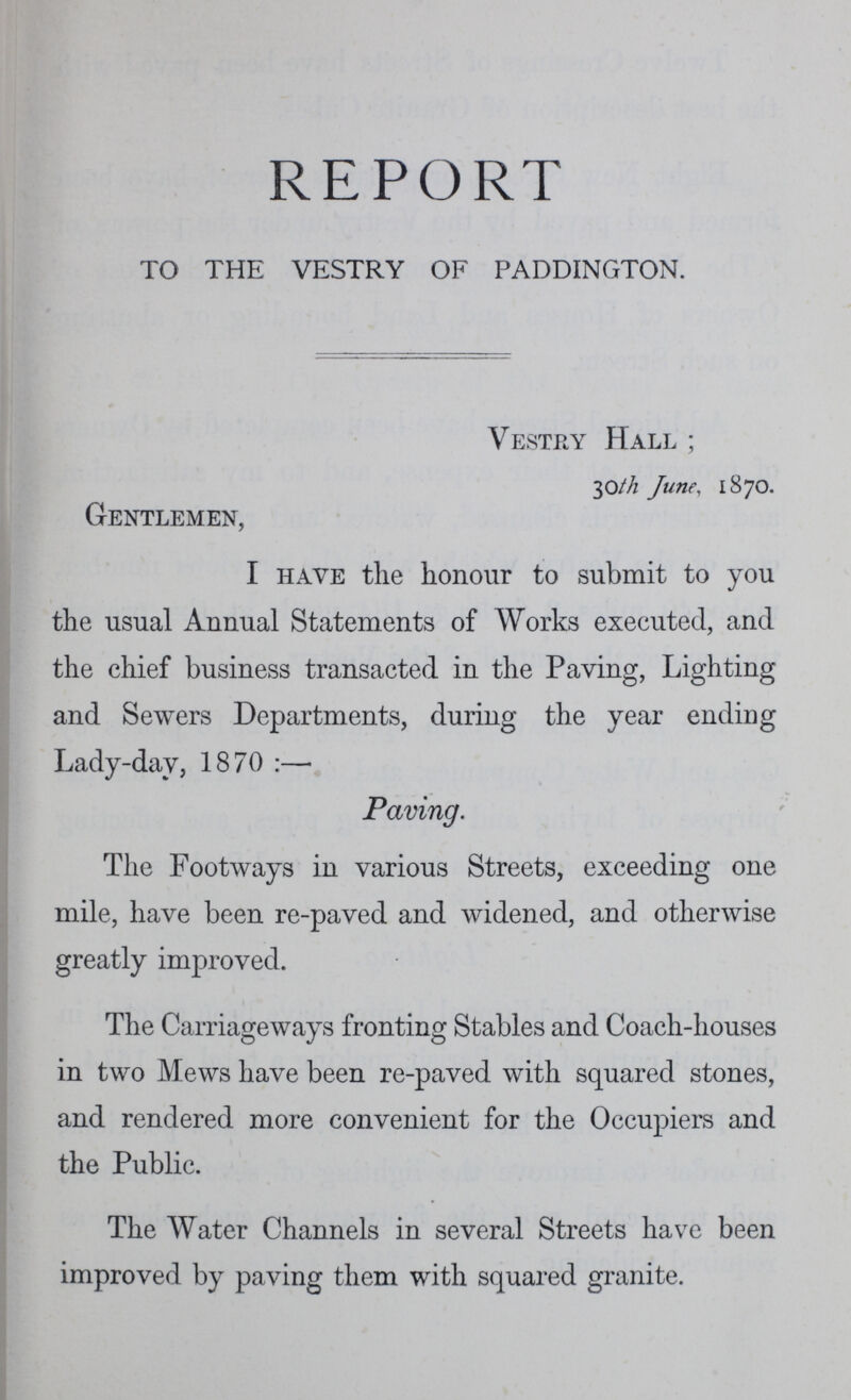 REPORT TO THE VESTRY OF PADDINGTON. Vestry Hall; 30th June, 1870. Gentlemen, I have the honour to submit to you the usual Annual Statements of Works executed, and the chief business transacted in the Paving, Lighting and Sewers Departments, during the year ending Lady-day, 1870:— Paving. The Footways in various Streets, exceeding one mile, have been re-paved and widened, and otherwise greatly improved. The Carriageways fronting Stables and Coach-houses in two Mews have been re-paved with squared stones, and rendered more convenient for the Occupiers and the Public. The Water Channels in several Streets have been improved by paving them with squared granite.