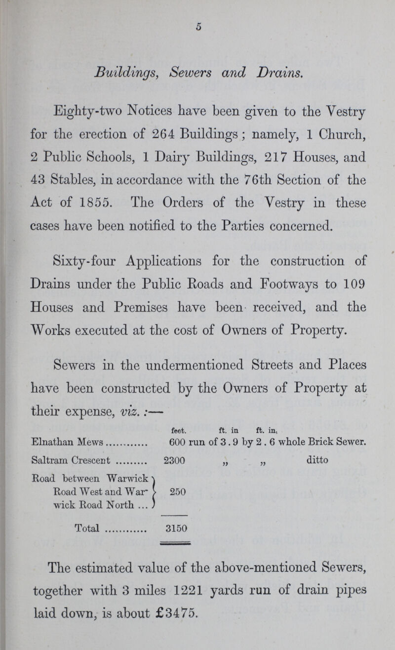 5 Buildings, Sewers and Drains. Eighty-two Notices have been given to the Vestry for the erection of 264 Buildings; namely, 1 Church, 2 Public Schools, 1 Dairy Buildings, 217 Houses, and 43 Stables, in accordance with the 76th Section of the Act of 1855. The Orders of the Vestry in these cases have been notified to the Parties concerned. Sixty-four Applications for the construction of Drains under the Public Roads and Footways to 109 Houses and Premises have been received, and the Works executed at the cost of Owners of Property. Sewers in the undermentioned Streets and Places have been constructed by the Owners of Property at r their expense, viz.:— feet. ft. in ft. in, Elnathan Mews 600 run of 3.9 by 2 6 whole Brick Sewer. Saltram Crescent 2300 „ „ ditto Road between Warwick Road West and War 250 wick Road North Total 3150 The estimated value of the above-mentioned Sewers, together with 3 miles 1221 yards run of drain pipes laid down, is about £3475.