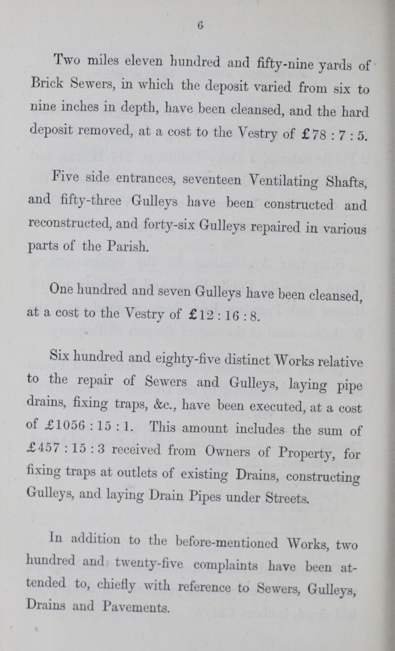 6 Two miles eleven hundred and fifty-nine yards of Brick Sewers, in which the deposit varied from six to nine inches in depth, have been cleansed, and the hard deposit removed, at a cost to the Vestry of £78: 7: 5. Five side entrances, seventeen Ventilating Shafts, and fifty-three Gulleys have been constructed and reconstructed, and forty-six Gulleys repaired in various parts of the Parish. One hundred and seven Gulleys have been cleansed, at a cost to the Vestry of £12: 16: 8. Six hundred and eighty-five distinct Works relative to the repair of Sewers and Gulleys, laying pipe drains, fixing traps, &c., have been executed, at a cost of £1056: 15: 1. This amount includes the sum of £457: 15: 3 received from Owners of Property, for fixing traps at outlets of existing Drains, constructing Gulleys, and laying Drain Pipes under Streets. In addition to the before-mentioned Works, two hundred and twenty-five complaints have been at tended to, chiefly with reference to Sewers, Gulleys, Drains and Pavements.