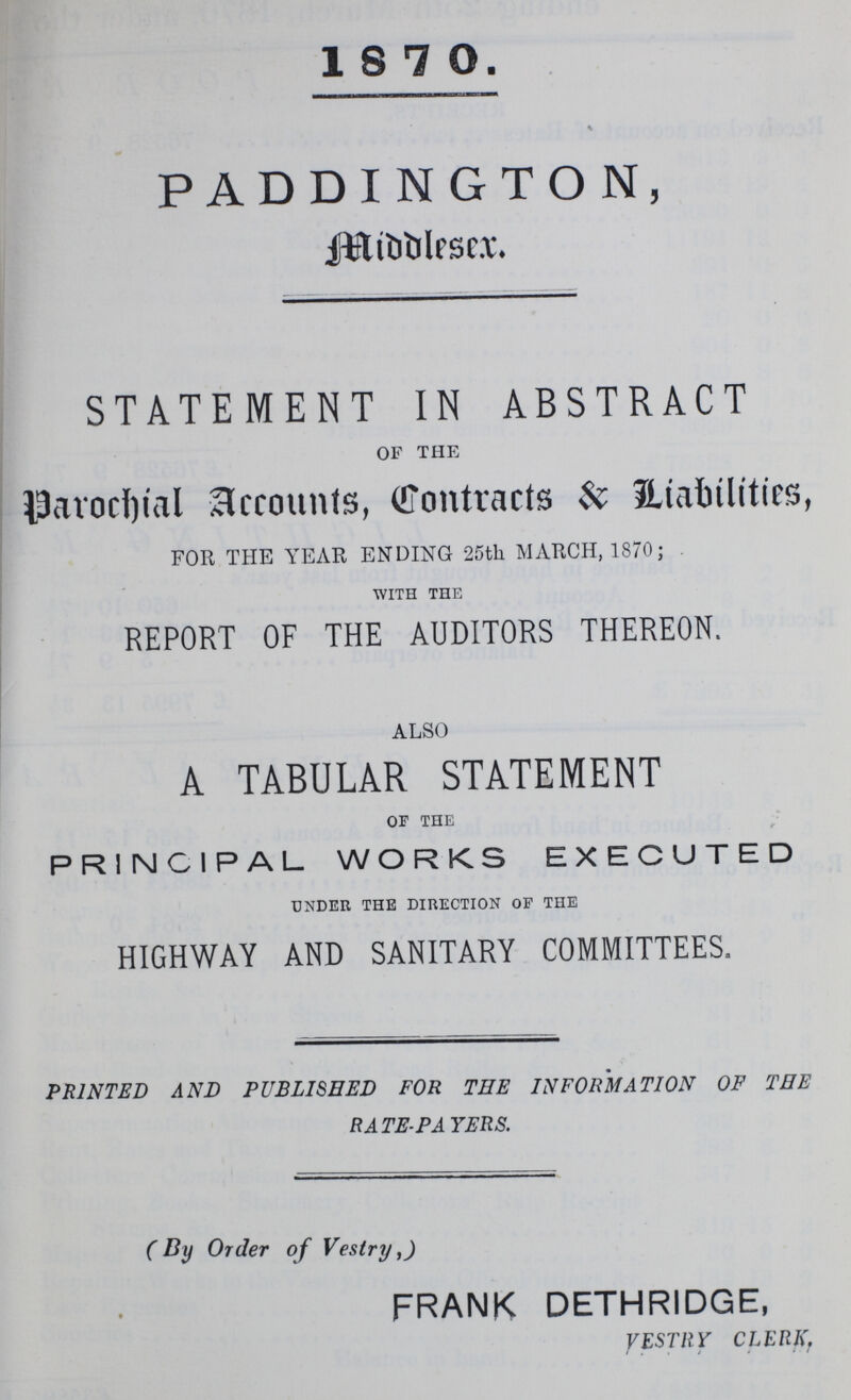 18 7 0. \ PADDINGTON, middlesex. STATEMENT IN ABSTRACT of the Parochial Accounts, Contracts & Liabilities, FOR THE YEAR ENDING 25th MARCH, 1870; with the REPORT OF THE AUDITORS THEREON. ALSO A TABULAR STATEMENT of the r PRINCIPAL WORKS EXECUTED under the direction of the HIGHWAY AND SANITARY COMMITTEES. PRINTED AND PUBLISHED FOR THE INFORMATION OF THE RATE-PAYERS. ( By Order of Vestry,) FRANK DETHRIDGE, VESTRY CLERK.