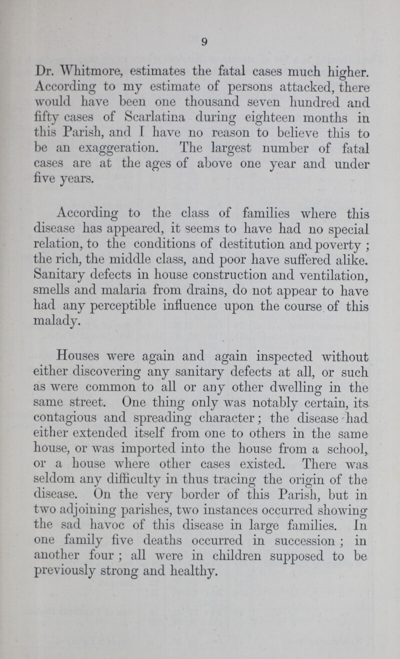 9 Dr. Whitmore, estimates the fatal cases much higher. According to my estimate of persons attacked, there would have been one thousand seven hundred and fifty cases of Scarlatina during eighteen months in this Parish, and I have no reason to believe this to be an exaggeration. The largest number of fatal cases are at the ages of above one year and under five years. According to the class of families where this disease has appeared, it seems to have had no special relation, to the conditions of destitution and poverty ; the rich, the middle class, and poor have suffered alike. Sanitary defects in house construction and ventilation, smells and malaria from drains, do not appear to have had any perceptible influence upon the course of this malady. Houses were again and again inspected without either discovering any sanitary defects at all, or such as were common to all or any other dwelling in the same street. One thing only was notably certain, its contagious and spreading character; the disease had either extended itself from one to others in the same house, or was imported into the house from a school, or a house where other cases existed. There was seldom any difficulty in thus tracing the origin of the disease. On the very border of this Parish, but in two adjoining parishes, two instances occurred showing the sad havoc of this disease in large families. In one family five deaths occurred in succession ; in another four ; all were in children supposed to be previously strong and healthy.