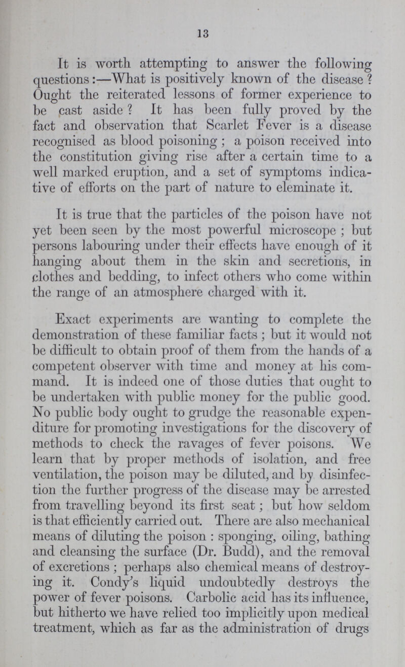 13 It is worth attempting to answer the following questions:—What is positively known of the disease? Ought the reiterated lessons of former experience to be cast aside? It has been fully proved by the fact and observation that Scarlet Fever is a disease recognised as blood poisoning; a poison received into the constitution giving rise after a certain time to a well marked eruption, and a set of symptoms indica tive of efforts on the part of nature to eleminate it. It is true that the particles of the poison have not yet been seen by the most powerful microscope; but persons labouring under their effects have enough of it hanging about them in the skin and secretions, in clothes and bedding, to infect others who come within the range of an atmosphere charged with it. Exact experiments are wanting to complete the demonstration of these familiar facts; but it would not be difficult to obtain proof of them from the hands of a competent observer with time and money at his com mand. It is indeed one of those duties that ought to be undertaken with public money for the public good. No public body ought to grudge the reasonable expen diture for promoting investigations for the discovery of methods to check the ravages of fever poisons. We learn that by proper methods of isolation, and free ventilation, the poison may be diluted, and by disinfec tion the further progress of the disease may be arrested from travelling beyond its first seat; but how seldom is that efficiently carried out. There are also mechanical means of diluting the poison: sponging, oiling, bathing and cleansing the surface (Dr. Budd), and the removal of excretions; perhaps also chemical means of destroy ing it. Condy's liquid undoubtedly destroys the power of fever poisons. Carbolic acid has its influence, but hitherto we have relied too implicitly upon medical treatment, which as far as the administration of drugs