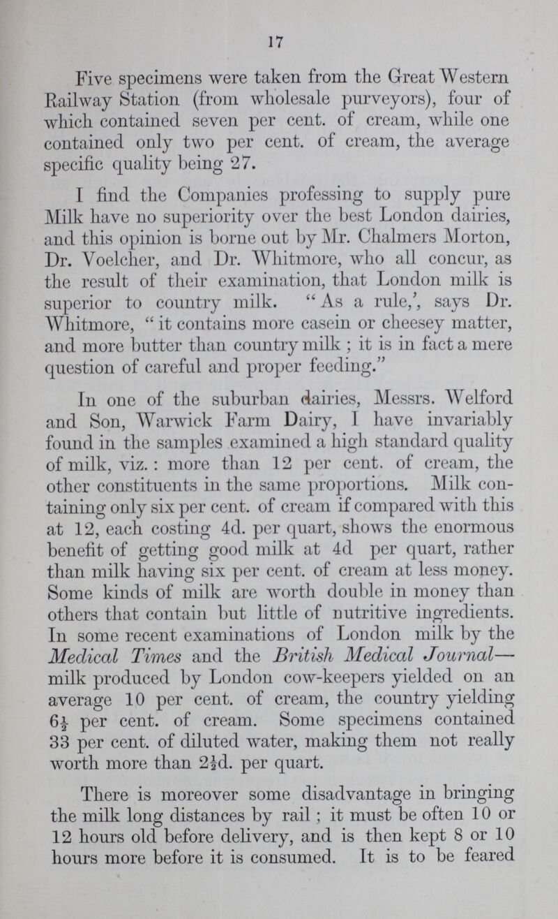 17 Five specimens were taken from the Great Western Railway Station (from wholesale purveyors), four of which contained seven per cent. of cream, while one contained only two per cent. of cream, the average specific quality being 27. I find the Companies professing to supply pare Milk have no superiority over the best London dairies, and this opinion is borne out by Mr. Chalmers Morton, Dr. Voelcher, and Dr. Whitmore, who all concur, as the result of their examination, that London milk is superior to country milk. As a rule;, says Dr. Whitmore, it contains more casein or cheesey matter, and more butter than country milk; it is in fact a mere question of careful and proper feeding. In one of the suburban dairies, Messrs. Welford and Son, Warwick Farm Dairy, I have invariably found in the samples examined a high standard quality of milk, viz.: more than 12 per cent. of cream, the other constituents in the same proportions. Milk con taining only six per cent. of cream if compared with this at 12, each costing 4d. per quart, shows the enormous benefit of getting good milk at 4d per quart, rather than milk having six per cent. of cream at less money. Some kinds of milk are worth double in money than others that contain but little of nutritive ingredients. In some recent examinations of London milk by the Medical Times and the British Medical Journal— milk produced by London cow-keepers yielded on an average 10 per cent. of cream, the country yielding 6½ per cent. of cream. Some specimens contained 33 per cent. of diluted water, making them not really worth more than 2½d. per quart. There is moreover some disadvantage in bringing the milk long distances by rail; it must be often 10 or 12 hours old before delivery, and is then kept 8 or 10 hours more before it is consumed. It is to be feared