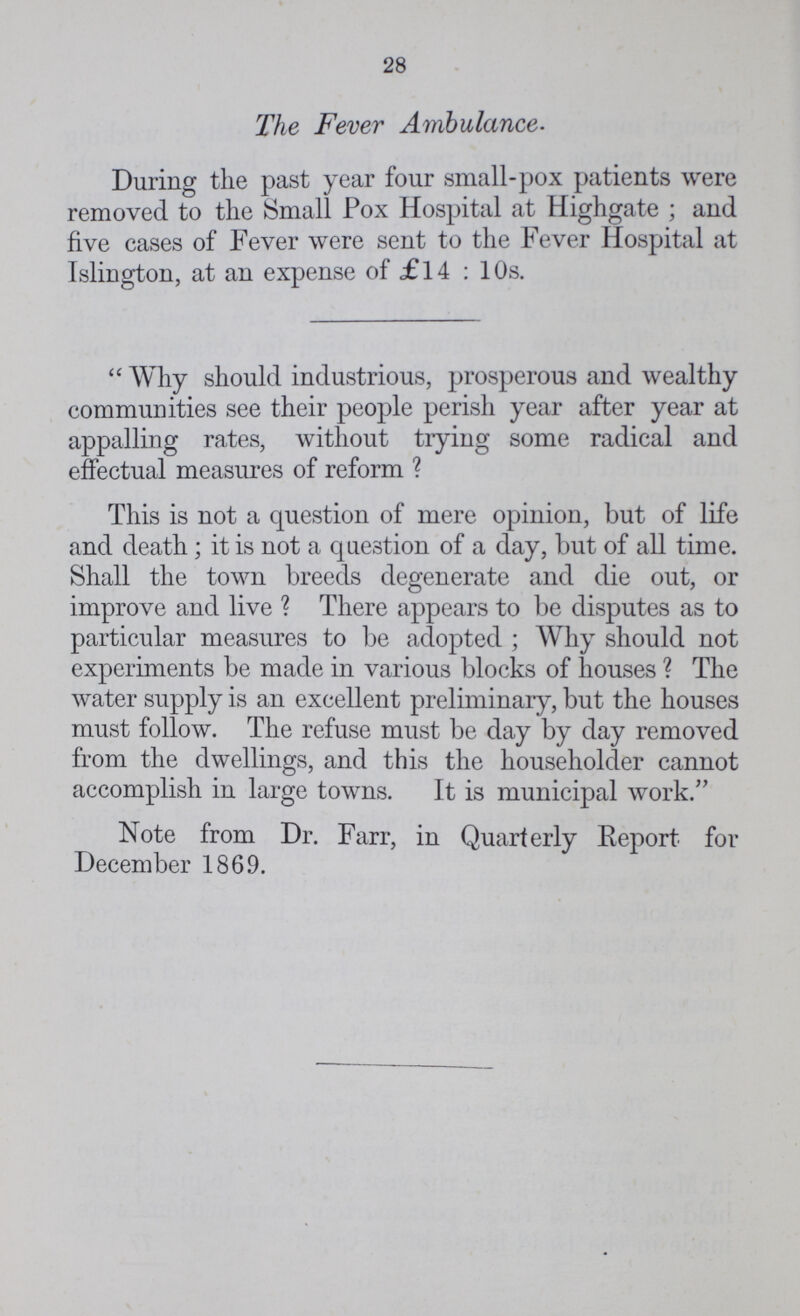 28 The Fever Ambulance. During the past year four small-pox patients were removed to the Small Pox Hospital at Highgate; and five cases of Fever were sent to the Fever Hospital at Islington, at an expense of £14: 10s. Why should industrious, prosperous and wealthy communities see their people perish year after year at appalling rates, without trying some radical and effectual measures of reform? This is not a question of mere opinion, but of life and death; it is not a question of a day, but of all time. Shall the town breeds degenerate and die out, or improve and live? There appears to be disputes as to particular measures to be adopted; Why should not experiments be made in various blocks of houses? The water supply is an excellent preliminary, but the houses must follow. The refuse must be day by day removed from the dwellings, and this the householder cannot accomplish in large towns. It is municipal work. Note from Dr. Farr, in Quarterly Report for December 1869.