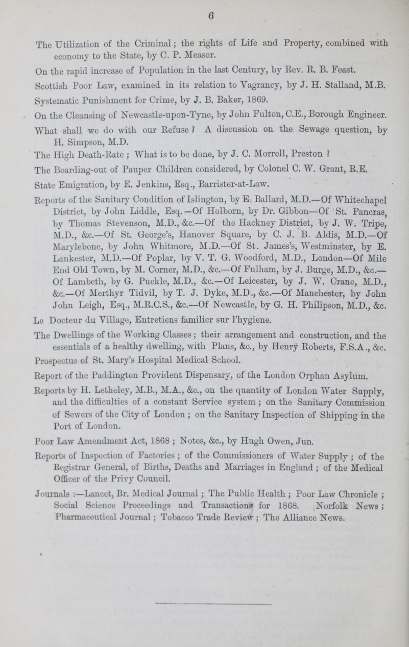 6 The Utilization of the Criminal; the rights of Life and Property, combined with economy to the State, by C. P. Measor. On the rapid increase of Population in the last Century, by Rev. R. B. Feast. Scottish Poor Law, examined in its relation to Vagrancy, by J. H. Stalland, M.B. Systematic Punishment for Crime, by J. B. Baker, 1869. On the Cleansing of Newcastle-upon-Tyne, by John Fulton, C.E., Borough Engineer. What shall we do with our Refuse ? A discussion on the Sewage question, by H. Simpson, M.D. The High Death-Rate; What is to be done, by J. C. Morrell, Preston ? The Boarding-out of Pauper Children considered, by Colonel C. W. Grant, R.E. State Emigration, by E. Jenkins, Esq., Barrister-at-Law. Reports of the Sanitary Condition of Islington, by E. Ballard, M.D.—Of Whitechapel District, by John Liddle, Esq.—Of Holborn, by Dr. Gibbon—Of St. Pancras, by Thomas Stevenson, M.D., &c.—Of the Hackney District, by J. W. Tripe, M.D., &c.—Of St. George's, Hanover Square, by C. J. B. Aldis, M.D.—Of Marylebone, by John Whitmore, M.D.—Of St. James's, Westminster, by E. Lankester, M.D.—Of Poplar, by V. T. G. Woodford, M.D., London—Of Mile End Old Town, by M. Corner, M.D., &c.—Of Fulham, by J. Burge, M.D., &c.— Of Lambeth, by G. Puckle, M.D., &c.—Of Leicester, by J. W. Crane, M.D., &c.—Of Merthyr Tidvil, by T. J. Dyke, M.D., &c.—Of Manchester, by John John Leigh, Esq., M.R.C.S., &c.—Of Newcastle, by G. H. Philipson, M.D., &c. Le Docteur du Village, Entretiens familier sur l'hygiene. The Dwellings of the Working Classes; their arrangement and construction, and the essentials of a healthy dwelling, with Plans, &c., by Henry Roberts, F.S.A., &c. Prospectus of St. Mary's Hospital Medical School. Report of the Paddington Provident Dispensary, of the London Orphan Asylum. Reports by H. Letheley, M.B., M.A., &c., on the quantity of London Water Supply, and the difficulties of a constant Service system; on the Sanitary Commission of Sewers of the City of London; on the Sanitary Inspection of Shipping in the Port of London. Poor Law Amendment Act, 1868; Notes, &c., by Hugh Owen, Jun. Reports of Inspection of Factories; of the Commissioners of Water Supply; of the Registrar General, of Births, Deaths and Marriages in England; of the Medical Officer of the Privy Council. Journals:— Lancet, Br. Medical Journal; The Public Health; Poor Law Chronicle; Social Science Proceedings and Transactions for 1868. Norfolk News; Pharmaceutical Journal; Tobacco Trade Review; The Alliance News.