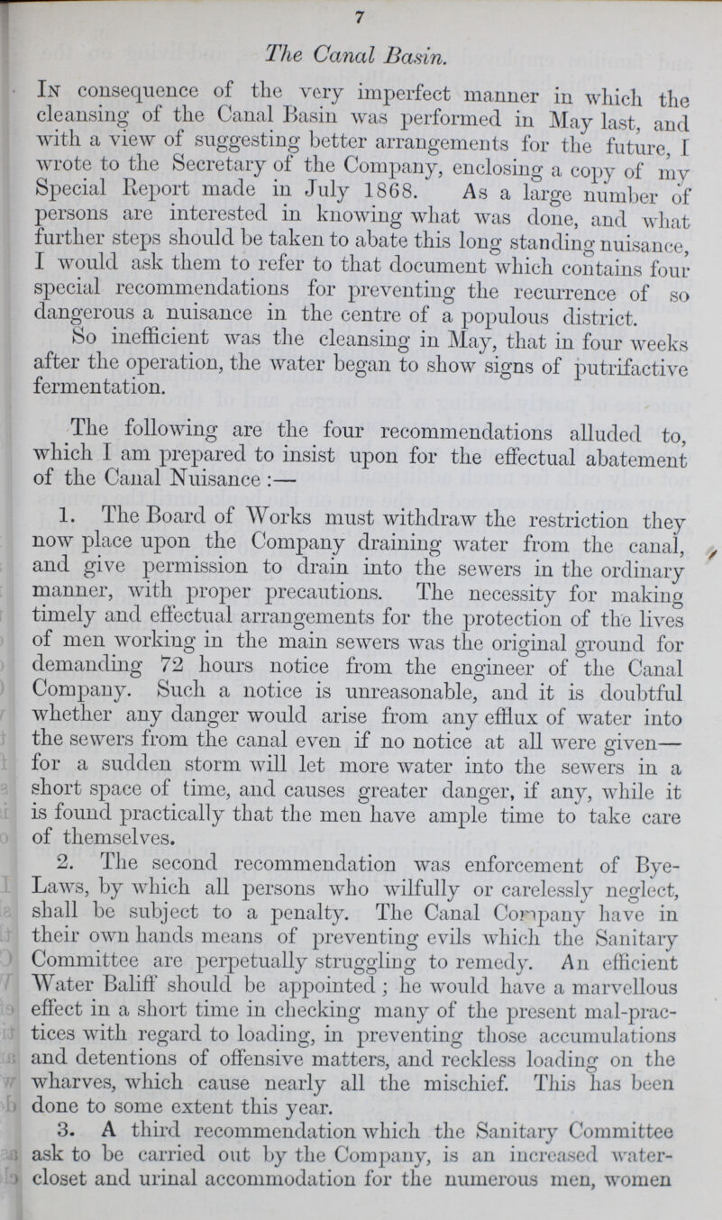 7 The Canal Basin. In consequence of the very imperfect manner in which the cleansing of the Canal Basin was performed in May last, and with a view of suggesting better arrangements for the future, I wrote to the Secretary of the Company, enclosing a copy of my Special Report made in July 1868. As a large number of persons are interested in knowing what was done, and what further steps should be taken to abate this long standing nuisance, I would ask them to refer to that document which contains four special recommendations for preventing the recurrence of so dangerous a nuisance in the centre of a populous district. So inefficient was the cleansing in May, that in four weeks after the operation, the water began to show signs of putrifactive fermentation. The following are the four recommendations alluded to, which I am prepared to insist upon for the effectual abatement of the Canal Nuisance:— 1. The Board of Works must withdraw the restriction they now place upon the Company draining water from the canal, , and give permission to drain into the sewers in the ordinary manner, with proper precautions. The necessity for making timely and effectual arrangements for the protection of the lives of men working in the main sewers was the original ground for demanding 72 hours notice from the engineer of the Canal Company. Such a notice is unreasonable, and it is doubtful whether any danger would arise from any efflux of water into the sewers from the canal even if no notice at all were given— for a sudden storm will let more water into the sewers in a short space of time, and causes greater danger, if any, while it is found practically that the men have ample time to take care of themselves. 2. The second recommendation was enforcement of Bye Laws, by which all persons who wilfully or carelessly neglect, shall be subject to a penalty. The Canal Conpany have in their own hands means of preventing evils which the Sanitary Committee are perpetually struggling to remedy. An efficient Water Baliff should be appointed; he would have a marvellous effect in a short time in checking many of the present mal-prac tices with regard to loading, in preventing those accumulations and detentions of offensive matters, and reckless loading on the wharves, which cause nearly all the mischief. This has been done to some extent this year. 3. A third recommendation which the Sanitary Committee ask to be carried out by the Company, is an increased water closet and urinal accommodation for the numerous men, women