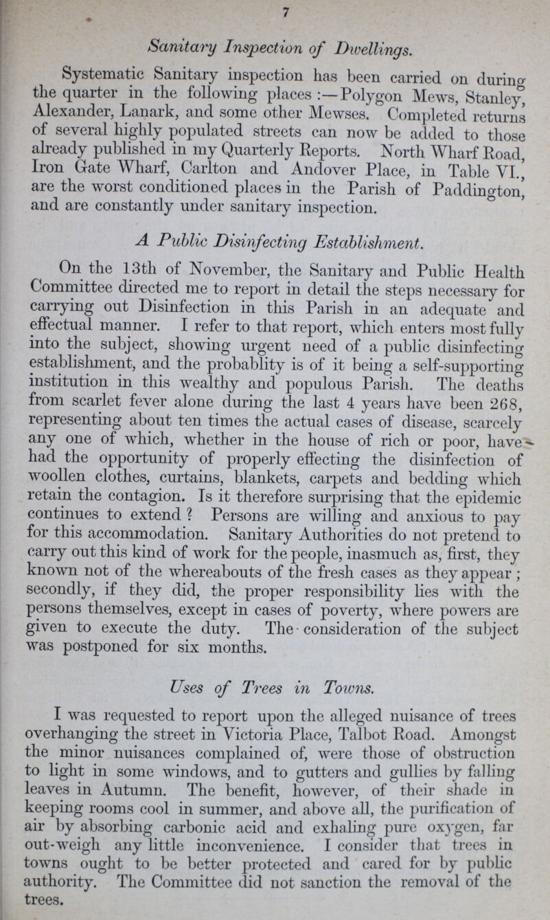 7 Sanitary Inspection of Dwellings. Systematic Sanitary inspection has been carried on during the quarter in the following places :—Polygon Mews, Stanley, Alexander, Lanark, and some other Mewses. Completed returns of several highly populated streets can now be added to those already published in my Quarterly Reports. North Wharf Road, Iron Gate Wharf, Carlton and Andover Place, in Table VI., are the worst conditioned places in the Parish of Paddington, and are constantly under sanitary inspection. A Public Disinfecting Establishment. On the 13th of November, the Sanitary and Public Health Committee directed me to report in detail the steps necessary for carrying out Disinfection in this Parish in an adequate and effectual manner. I refer to that report, which enters most fully into the subject, showing urgent need of a public disinfecting establishment, and the probablity is of it being a self-supporting institution in this wealthy and populous Parish. The deaths from scarlet fever alone during the last 4 years have been 268, representing about ten times the actual cases of disease, scarcely any one of which, whether in the house of rich or poor, have had the opportunity of properly effecting the disinfection of woollen clothes, curtains, blankets, carpets and bedding which retain the contagion. Is it therefore surprising that the epidemic continues to extend ? Persons are willing and anxious to pay for this accommodation. Sanitary Authorities do not pretend to carry out this kind of work for the people, inasmuch as, first, they known not of the whereabouts of the fresh cases as they appear ; secondly, if they did, the proper responsibility lies with the persons themselves, except in eases of poverty, where powers are given to execute the duty. The • consideration of the subject was postponed for six months. Uses of Trees in Towns. I was requested to report upon the alleged nuisance of trees overhanging the street in Victoria Place, Talbot Road. Amongst the minor nuisances complained of, were those of obstruction to light in some windows, and to gutters and gullies by falling leaves in Autumn. The benefit, however, of their shade in keeping rooms cool in summer, and above all, the purification of air by absorbing carbonic acid and exhaling pure oxygen, far out-weigh any little inconvenience. I consider that trees in towns ought to be better protected and cared for by public authority. The Committee did not sanction the removal of the trees.