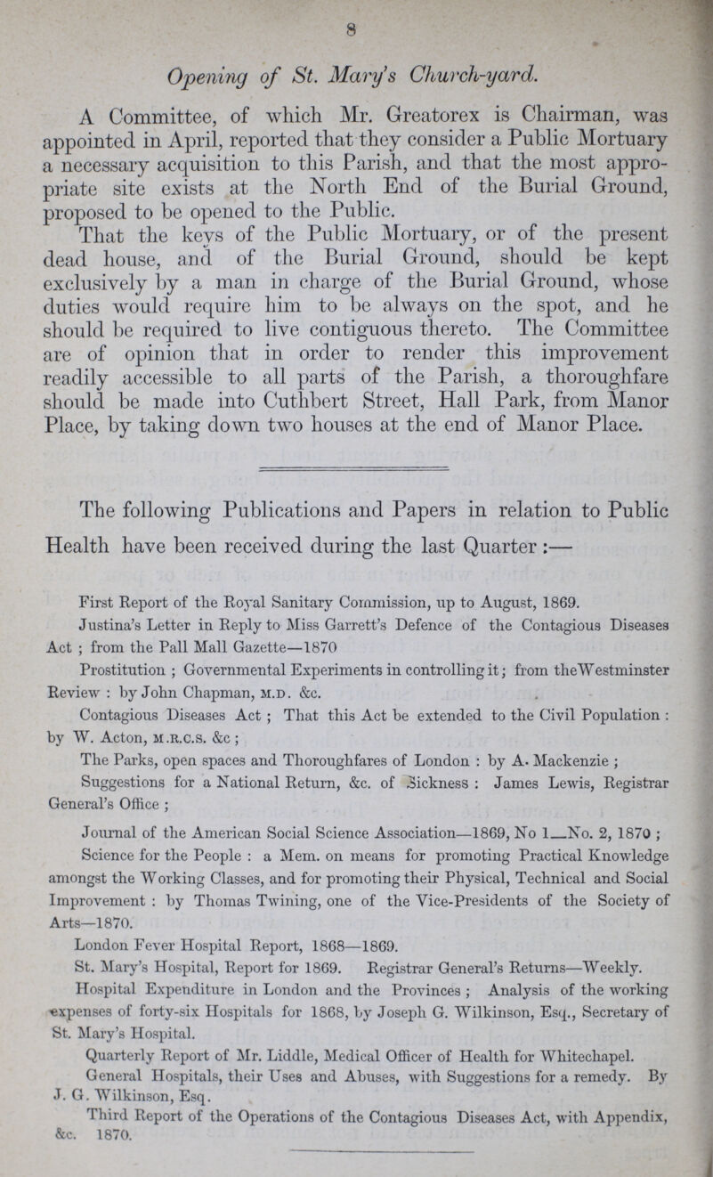 8 Opening of St. Mary's Church-yard. A Committee, of which Mr. Greatorex is Chairman, was appointed in April, reported that they consider a Public Mortuary a necessary acquisition to this Parish, and that the most appro priate site exists at the North End of the Burial Ground, proposed to be opened to the Public. That the keys of the Public Mortuary, or of the present dead house, and of the Burial Ground, should be kept exclusively by a man in charge of the Burial Ground, whose duties would require him to be always on the spot, and he should be required to live contiguous thereto. The Committee are of opinion that in order to render this improvement readily accessible to all parts of the Parish, a thoroughfare should be made into Cuthbert Street, Hall Park, from Manor Place, by taking down two houses at the end of Manor Place. The following Publications and Papers in relation to Public Health have been received during the last Quarter :— First Report of the Royal Sanitary Commission, up to August, 1869. Justina's Letter in Reply to Miss Garrett's Defence of the Contagious Diseases Act ; from the Pall Mall Gazette—1870 Prostitution ; Governmental Experiments in controlling it; from the Westminster Review : by John Chapman, m.d. &c. Contagious Diseases Act ; That this Act be extended to the Civil Population : by W. Acton, m.r.c.s. &c ; The Parks, open spaces and Thoroughfares of London : by A. Mackenzie ; Suggestions for a National Return, &c. of Sickness : James Lewis, Registrar General's Office ; Journal of the American Social Science Association—1869, No 1 No. 2, 1870 ; Science for the People : a Mem. on means for promoting Practical Knowledge amongst the Working Classes, and for promoting their Physical, Technical and Social Improvement : by Thomas Twining, one of the Vice-Presidents of the Society of Arts—1870. London Fever Hospital Report, 1868—1869. St. Mary's Hospital, Report for 1869. Registrar General's Returns—Weekly. Hospital Expenditure in London and the Provinces ; Analysis of the working -expenses of forty-six Hospitals for 1868, by Joseph G. Wilkinson, Esq., Secretary of St. Mary's Hospital. Quarterly Report of Mr. Liddle, Medical Officer of Health for Whitecliapel. General Hospitals, their Uses and Abuses, with Suggestions for a remedy. By J. G. Wilkinson, Esq. Third Report of the Operations of the Contagious Diseases Act, with Appendix, &c. 1870.
