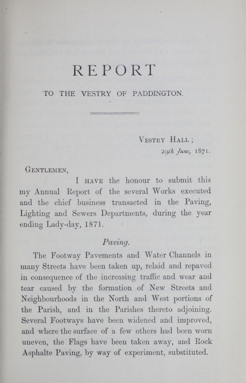 REPORT TO THE VESTRY OF PADDINGTON. Vestry Hall; 29th June, 1871. Gentlemen, I have the honour to submit this my Annual Report of the several Works executed and the chief business transacted in the Paving, Lighting and Sewers Departments, during the year ending Lady-day, 1871. Paving. The Footway Pavements and Water Channels in many Streets have been taken up, relaid and repaved in consequence of the increasing traffic and wear and tear caused by the formation of New Streets and Neighbourhoods in the North and West portions of the Parish, and in the Parishes thereto adjoining. Several Footways have been widened and improved, and where the surface of a few others had been worn uneven, the Flags have been taken away, and Rock Asphalte Paving, by way of experiment, substituted.