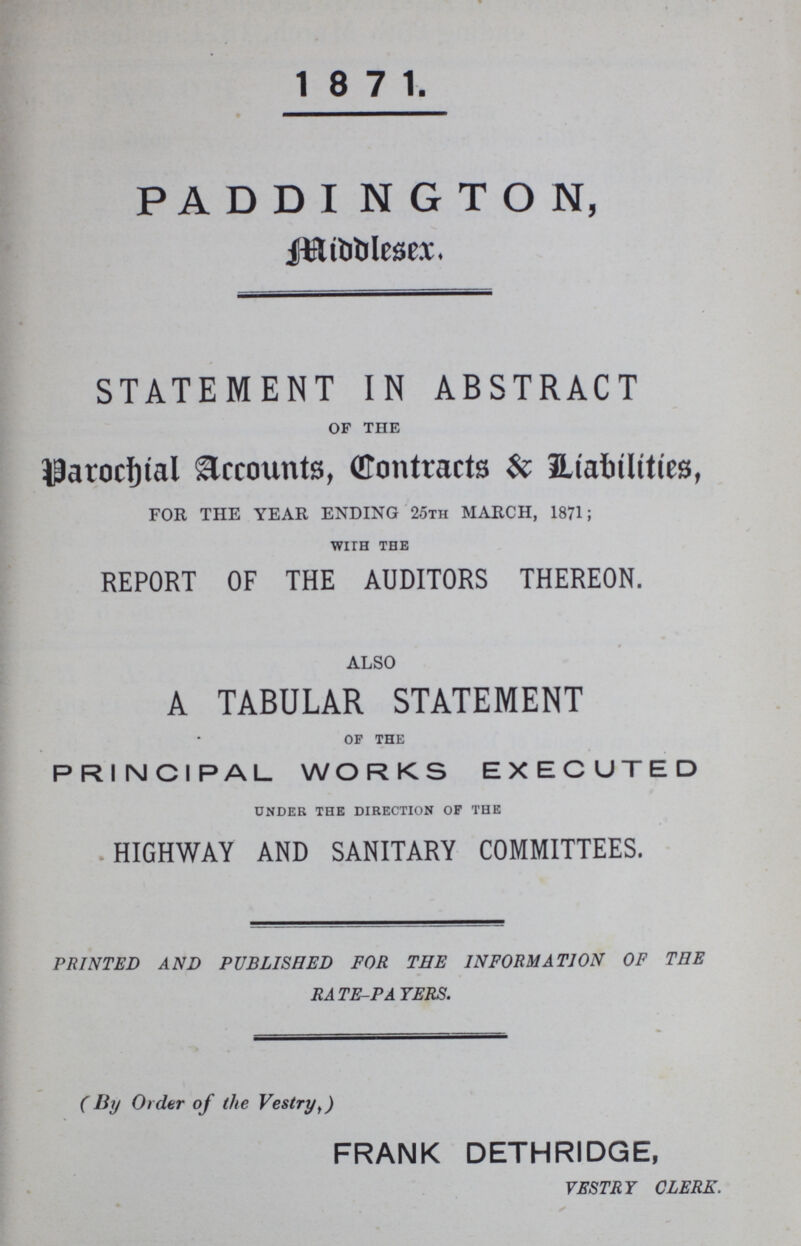 1871. PADDINGTON, Middlesex. STATEMENT IN ABSTRACT of the Parochital Accounts, Contracts & Liabitties, FOR THE YEAR ENDING 25th MARCH, 1871; with the REPORT OF THE AUDITORS THEREON. ALSO A TABULAR STATEMENT of the PRINCIPAL WORKS EXECUTED under the direction of the HIGHWAY AND SANITARY COMMITTEES. PRINTED AND PUBLISHED FOR THE INFORMATION OF THE RATE-PAYERS. (By Order of the Vestry,) FRANK DETHRIDGE, VESTRY CLERK.