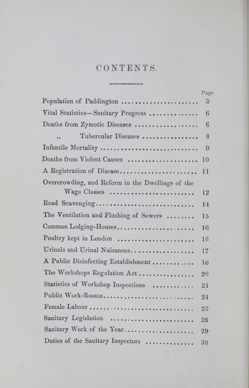 CONTENTS. Page Population of Paddington 3 Vital Statistics—Sanitary Progress 6 Deaths from Zymotic Diseases 6 ,, Tubercular Diseases 8 Infantile Mortality 9 Deaths from Violent Causes 10 A Registration of Disease 11 Overcrowding, and Reform in the Dwellings of the Wage Classes 12 Road Scavenging 14 The Ventilation and Flushing of Sewers 15 Common Lodging-Houses 16 Poultry kept in London 16 Urinals and Urinal Nuisances 17 A Public Disinfecting Establishment 18 The Workshops Regulation Act 20 Statistics of Workshop Inspections 21 Public Work-Rooms 24 Female Labour 25 Sanitary Legislation 26 Sanitary Work of the Year 29 Duties of the Sanitary Inspectors 30