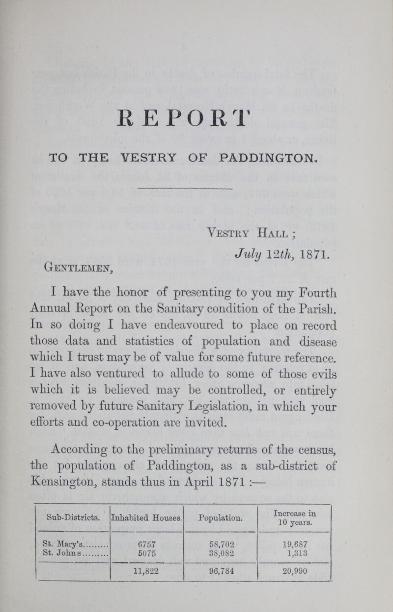 REPORT TO THE VESTRY OF PADDINGTON, Vestry Hall ; July 12th, 1871. Gentlemen, I have the honor of presenting to you my Fourth Annual Report on the Sanitary condition of the Parish. In so doing I have endeavoured to place on record those data and statistics of population and disease which I trust may be of value for some future reference. I have also ventured to allude to some of those evils which it is believed may be controlled, or entirely removed by future Sanitary Legislation, in which your efforts and co-operation are invited. According to the preliminary returns of the census, the population of Paddington, as a sub-district of Kensington, stands thus in April 1871:— Sub-Districts. Inhabited Houses. Population. Increase in 10 years. St. Mary's St. Johns 6757 5075 58,702 38,082 19,687 1,313 11,822 96,784 20,990