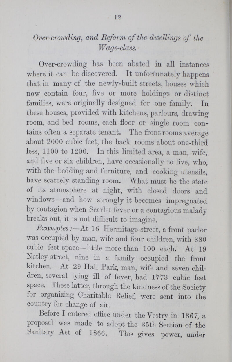 12 Over-crowding, and Reform of the dwellings of the Wage-class. Over-crowding has been abated in all instances where it can be discovered. It unfortunately happens that in many of the newly-built streets, houses which now contain four, five or more holdings or distinct families, were originally designed for one family. In these houses, provided with kitchens, parlours, drawing room, and bed rooms, each floor or single room con tains often a separate tenant. The front rooms average about 2000 cubic feet, the back rooms about one-third less, 1100 to 1200. In this limited area, a man, wife, and five or six children, have occasionally to live, who, with the bedding and furniture, and cooking utensils, have scarcely standing room. What must be the state of its atmosphere at night, with closed doors and windows—and how strongly it becomes impregnated by contagion when Scarlet fever or a contagious malady breaks out, it is not difficult to imagine. Examples:—At 16 Hermitage-street, a front parlor was occupied by man, wife and four children, with 880 cubic feet space—little more than 100 each. At 19 Netley-street, nine in a family occupied the front kitchen. At 29 Hall Park, man, wife and seven chil dren, several lying ill of fever, had 1773 cubic feet space. These latter, through the kindness of the Society for organizing Charitable Relief, were sent into the country for change of air. Before I entered office under the Vestry in 1867, a proposal was made to adopt the 35th Section of the Sanitary Act of 1866. This gives power, under