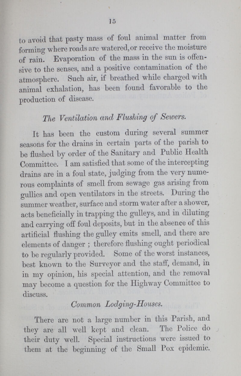 15 to avoid that pasty mass of foul animal matter from forming where roads are watered, or receive the moisture of rain. Evaporation of the mass in the sun is offen sive to the senses, and a positive contamination of the atmosphere. Such air, if breathed while charged with animal exhalation, has been found favorable to the production of disease. The Ventilation and Flushing of Sewers. It has been the custom during several summer seasons for the drains in certain parts of the parish to be flushed by order of the Sanitary and Public Health Committee. I am satisfied that some of the intercepting drains are in a foul state, judging from the very nume rous complaints of smell from sewage gas arising from gullies and open ventilators in the streets. During the summer weather, surface and storm water after a shower, acts beneficially in trapping the gulleys, and in diluting and carrying off foul deposits, but in the absence of this artificial flushing the gulley emits smell, and there are elements of danger ; therefore flushing ought periodical to be regularly provided. Some of the worst instances, best known to the Surveyor and the staff, demand, in in my opinion, his special attention, and the removal may become a question for the Highway Committee to discuss. Common Lodging-Houses. There are not a large number in this Parish, and they are all well kept and clean. The Police do their duty well. Special instructions were issued to them at the beginning of the Small Pox epidemic.