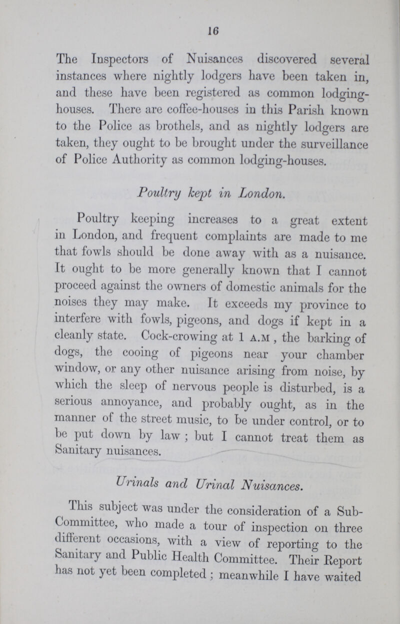 16 The Inspectors of Nuisances discovered several instances where nightly lodgers have been taken in, and these have been registered as common lodging houses. There are coffee-houses in this Parish known to the Police as brothels, and as nightly lodgers are taken, they ought to be brought under the surveillance of Police Authority as common lodging-houses. Poultry kept in London. Poultry keeping increases to a great extent in London, and frequent complaints are made to me that fowls should be done away with as a nuisance. It ought to be more generally known that I cannot proceed against the owners of domestic animals for the noises they may make. It exceeds my province to interfere with fowls, pigeons, and dogs if kept in a cleanly state. Cock-crowing at 1 a.m , the barking of dogs, the cooing of pigeons near your chamber window, or any other nuisance arising from noise, by which the sleep of nervous people is disturbed, is a serious annoyance, and probably ought, as in the manner of the street music, to be under control, or to be put down by law ; but I cannot treat them as Sanitary nuisances. Urinals and Urinal Nuisances. This subject was under the consideration of a Sub committee, who made a tour of inspection on three different occasions, with a view of reporting to the Sanitary and Public Health Committee. Their Report has not yet been completed ; meanwhile I have waited