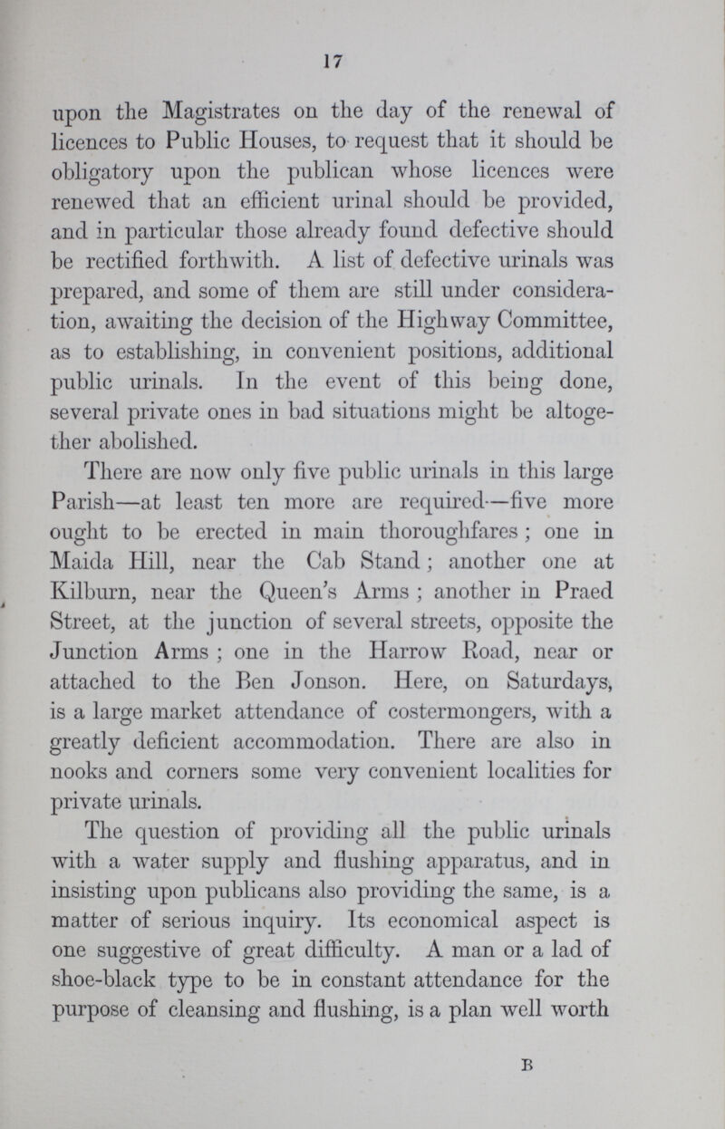 17 upon the Magistrates on the day of the renewal of licences to Public Houses, to request that it should be obligatory upon the publican whose licences were renewed that an efficient urinal should be provided, and in particular those already found defective should be rectified forthwith. A list of defective urinals was prepared, and some of them are still under considera tion, awaiting the decision of the Highway Committee, as to establishing, in convenient positions, additional public urinals. In the event of this being done, several private ones in bad situations might be altoge ther abolished. There are now only five public urinals in this large Parish—at least ten more are required—five more ought to be erected in main thoroughfares; one in Maida Hill, near the Cab Stand; another one at Kilburn, near the Queen's Arms ; another in Praed Street, at the junction of several streets, opposite the Junction Arms ; one in the Harrow Road, near or attached to the Ben Jonson. Here, on Saturdays, is a large market attendance of costermongers, with a greatly deficient accommodation. There are also in nooks and corners some very convenient localities for private urinals. The question of providing all the public urinals with a water supply and flushing apparatus, and in insisting upon publicans also providing the same, is a matter of serious inquiry. Its economical aspect is one suggestive of great difficulty. A man or a lad of shoe-black type to be in constant attendance for the purpose of cleansing and flushing, is a plan well worth B