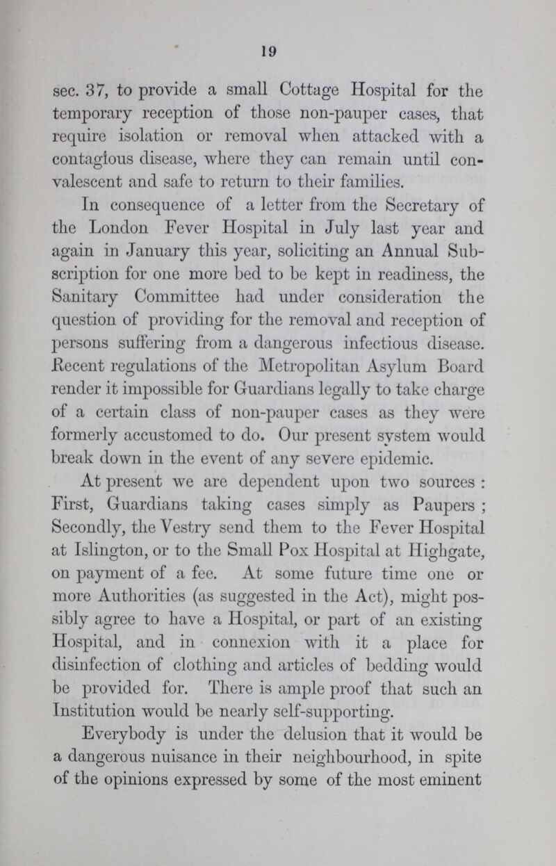 19 sec. 37, to provide a small Cottage Hospital for the temporary reception of those non-pauper cases, that require isolation or removal when attacked with a contagious disease, where they can remain until con valescent and safe to return to their families. In consequence of a letter from the Secretary of the London Fever Hospital in July last year and again in January this year, soliciting an Annual Sub scription for one more bed to be kept in readiness, the Sanitary Committee had under consideration the question of providing for the removal and reception of persons suffering from a dangerous infectious disease. Recent regulations of the Metropolitan Asylum Board render it impossible for Guardians legally to take charge of a certain class of non-pauper cases as they were formerly accustomed to do. Our present system would break down in the event of any severe epidemic. At present we are dependent upon two sources : First, Guardians taking cases simply as Paupers ; Secondly, the Vestry send them to the Fever Hospital at Islington, or to the Small Pox Hospital at Highgate, on payment of a fee. At some future time one or more Authorities (as suggested in the Act), might pos sibly agree to have a Hospital, or part of an existing Hospital, and in connexion with it a place for disinfection of clothing and articles of bedding would be provided for. There is ample proof that such an Institution would be nearly self-supporting. Everybody is under the delusion that it would be a dangerous nuisance in their neighbourhood, in spite of the opinions expressed by some of the most eminent