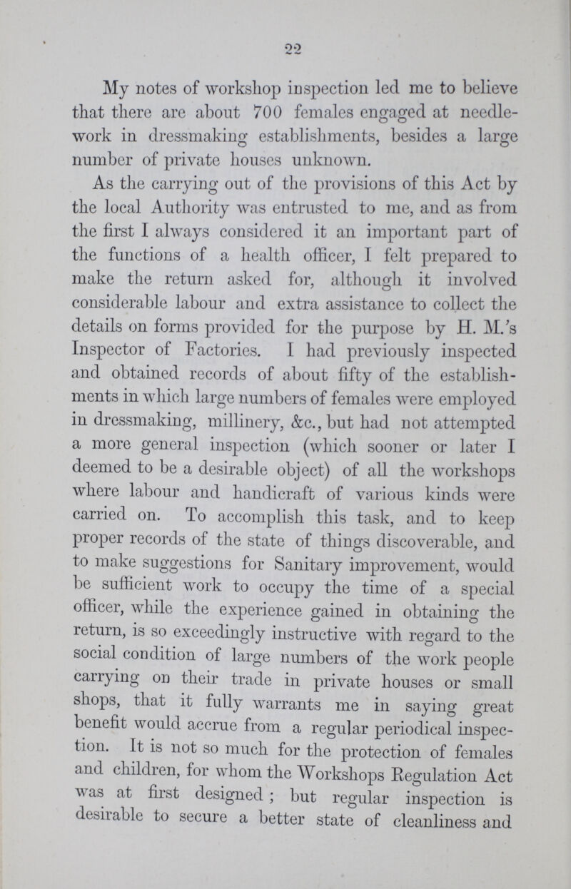 22 My notes of workshop inspection led me to believe that there are about 700 females engaged at needle work in dressmaking establishments, besides a large number of private houses unknown. As the carrying out of the provisions of this Act by the local Authority was entrusted to me, and as from the first I always considered it an important part of the functions of a health officer, I felt prepared to make the return asked for, although it involved considerable labour and extra assistance to collect the details on forms provided for the purpose by H.M.'s Inspector of Factories. I had previously inspected and obtained records of about fifty of the establish ments in which large numbers of females were employed in dressmaking, millinery, &c., but had not attempted a more general inspection (which sooner or later I deemed to be a desirable object) of all the workshops where labour and handicraft of various kinds were carried on. To accomplish this task, and to keep proper records of the state of things discoverable, and to make suggestions for Sanitary improvement, would be sufficient work to occupy the time of a special officer, while the experience gained in obtaining the return, is so exceedingly instructive with regard to the social condition of large numbers of the work people carrying on their trade in private houses or small shops, that it fully warrants me in saying great benefit would accrue from a regular periodical inspec tion. It is not so much for the protection of females and children, for whom the Workshops Regulation Act was at first designed ; but regular inspection is desirable to secure a better state of cleanliness and