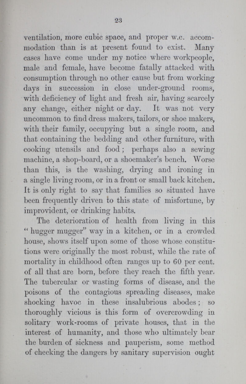 23 ventilation, more cubic space, and proper w.c. accom modation than is at present found to exist. Many cases have come under my notice where workpeople, male and female, have become fatally attacked with consumption through no other cause but from working days in succession in close under-ground rooms, with deficiency of light and fresh air, having scarcely any change, either night or day. It was not very uncommon to find dress makers, tailors, or shoe makers, with their family, occupying but a single room, and that containing the bedding and other furniture, with cooking utensils and food; perhaps also a sewing machine, a shop-board, or a shoemaker's bench. Worse than this, is the washing, drying and ironing in a single living room, or in a front or small back kitchen. It is only right to say that families so situated have been frequently driven to this state of misfortune, by improvident, or drinking habits. The deterioration of health from living in this  hugger mugger way in a kitchen, or in a crowded house, shows itself upon some of those whose constitu tions were originally the most robust, while the rate of mortality in childhood often ranges up to 60 per cent. of all that are born, before they reach the fifth year. The tubercular or wasting forms of disease, and the poisons of the contagious spreading diseases, make shocking havoc in these insalubrious abodes; so thoroughly vicious is this form of overcrowding in solitary work-rooms of private houses, that in the interest of humanity, and those who ultimately bear the burden of sickness and pauperism, some method of checking the dangers by sanitary supervision ought