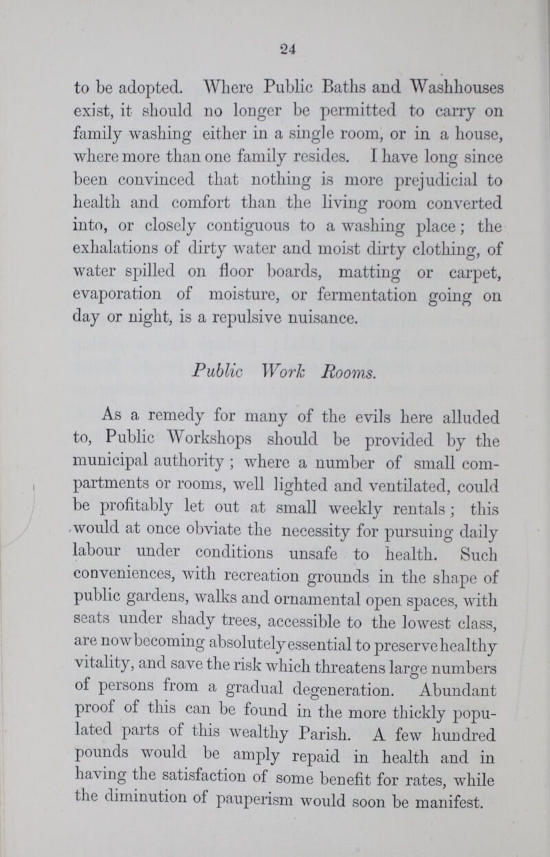 24 to be adopted. Where Public Baths and Washhouses exist, it should no longer be permitted to carry on family washing either in a single room, or in a house, where more than one family resides. I have long since been convinced that nothing is more prejudicial to health and comfort than the living room converted into, or closely contiguous to a washing place; the exhalations of dirty water and moist dirty clothing, of water spilled on floor boards, matting or carpet, evaporation of moisture, or fermentation going on day or night, is a repulsive nuisance. Public Work Rooms. As a remedy for many of the evils here alluded to, Public Workshops should be provided by the municipal authority ; where a number of small com partments or rooms, well lighted and ventilated, could be profitably let out at small weekly rentals ; this would at once obviate the necessity for pursuing daily labour under conditions unsafe to health. Such conveniences, with recreation grounds in the shape of public gardens, walks and ornamental open spaces, with seats under shady trees, accessible to the lowest class, are now becoming absolutely essential to preserve healthy vitality, and save the risk which threatens large numbers of persons from a gradual degeneration. Abundant proof of this can be found in the more thickly popu lated parts of this wealthy Parish. A few hundred pounds would be amply repaid in health and in having the satisfaction of some benefit for rates, while the diminution of pauperism would soon be manifest.
