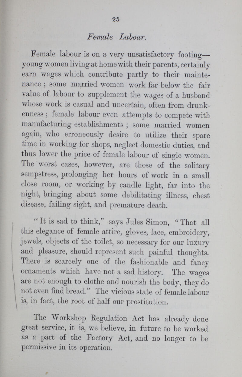 25 Female Labour. Female labour is on a very unsatisfactory footing— young women living at home with their parents, certainly earn wages which contribute partly to their mainte nance ; some married women work far below the fair value of labour to supplement the wages of a husband whose work is casual and uncertain, often from drunk enness ; female labour even attempts to compete with manufacturing establishments ; some married women again, who erroneously desire to utilize their spare time in working for shops, neglect domestic duties, and thus lower the price of female labour of single women. The worst cases, however, are those of the solitary sempstress, prolonging her hours of work in a small close room, or working by candle light, far into the night, bringing about some debilitating illness, chest disease, failing sight, and premature death.  It is sad to think, says Jules Simon,  That all this elegance of female attire, gloves, lace, embroidery, jewels, objects of the toilet, so necessary for our luxury and pleasure, should represent such painful thoughts. There is scarcely one of the fashionable and fancy ornaments which have not a sad history. The wages are not enough to clothe and nourish the body, they do not even find bread. The vicious state of female labour is, in fact, the root of half our prostitution. The Workshop Regulation Act has already done great service, it is, we believe, in future to be worked as a part of the Factory Act, and no longer to be permissive in its operation.