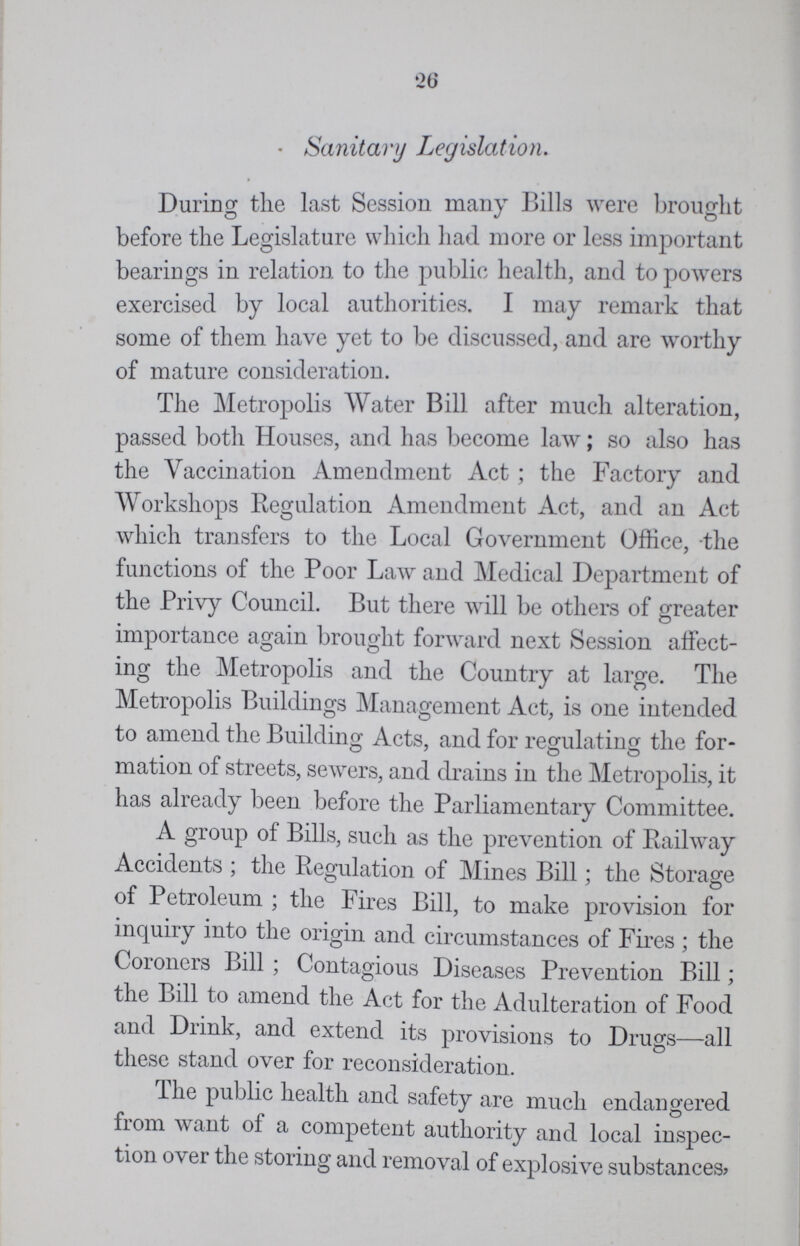 26 Sanitary Legislation. During the last Session many Bills were brought before the Legislature which had more or less important bearings in relation to the public health, and to powers exercised by local authorities. I may remark that some of them have yet to be discussed, and are worthy of mature consideration. The Metropolis Water Bill after much alteration, passed both Houses, and has become law; so also has the Vaccination Amendment Act ; the Factory and Workshops Regulation Amendment Act, and an Act which transfers to the Local Government Office, the functions of the Poor Law and Medical Department of the Privy Council. But there will be others of greater importance again brought forward next Session affect ing the Metropolis and the Country at large. The Metropolis Buildings Management Act, is one intended to amend the Building Acts, and for regulating the for- mation of streets, sewers, and drains in the Metropolis, it has already been before the Parliamentary Committee. A group of Bills, such as the prevention of Railway Accidents ; the Regulation of Mines Bill; the Storage of Petroleum ; the Fires Bill, to make provision for inquiry into the origin and circumstances of Fires ; the Coroners Bill ; Contagious Diseases Prevention Bill; the Bill to amend the Act for the Adulteration of Food and Drink, and extend its provisions to Drugs—all these stand over for reconsideration. The public health and safety are much endangered from want of a competent authority and local inspec tion over the storing and removal of explosive substances,