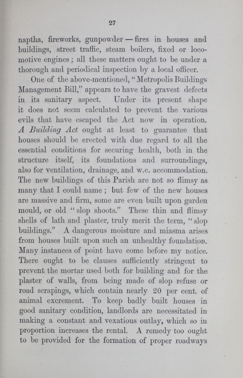 27 naptha, fireworks, gunpowder — fires in houses and buildings, street traffic, steam boilers, fixed or loco motive engines; all these matters ought to be under a thorough and periodical inspection by a local officer. One of the above-mentioned,  Metropolis Buildings Management Bill, appears to have the gravest defects in its sanitary aspect. Under its present shape it does not seem calculated to prevent the various evils that have escaped the Act now in operation. A Building Act ought at least to guarantee that houses should be erected with due regard to all the essential conditions for securing health, both in the structure itself, its foundations and surroundings, also for ventilation, drainage, and w.c. accommodation. The new buildings of this Parish are not so flimsy as many that I could name ; but few of the new houses are massive and firm, some are even built upon garden mould, or old  slop shoots. These thin and flimsy shells of lath and plaster, truly merit the term,  slop buildings. A dangerous moisture and miasma arises from houses built upon such an unhealthy foundation. Many instances of point have come before my notice. There ought to be clauses sufficiently stringent to prevent the mortar used both for building and for the plaster of walls, from being made of slop refuse or road scrapings, which contain nearly 20 per cent. of animal excrement. To keep badly built houses in good sanitary condition, landlords are necessitated in making a constant and vexatious outlay, which so in proportion increases the rental. A remedy too ought to be provided for the formation of proper roadways