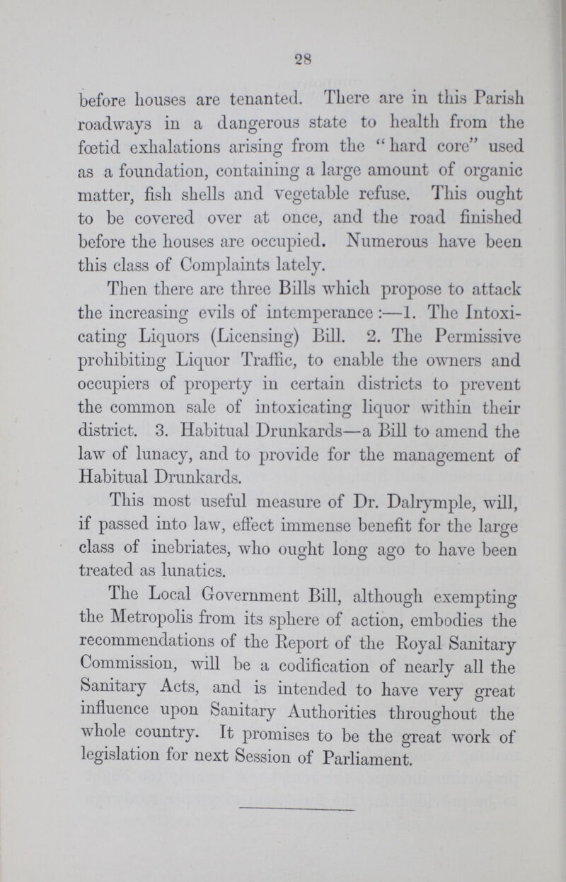 28 before houses are tenanted. There are in this Parish roadways in a dangerous state to health from the foetid exhalations arising from the  hard core used as a foundation, containing a large amount of organic matter, fish shells and vegetable refuse. This ought to be covered over at once, and the road finished before the houses are occupied. Numerous have been this class of Complaints lately. Then there are three Bills which propose to attack the increasing evils of intemperance:—1. The Intoxi cating Liquors (Licensing) Bill. 2. The Permissive prohibiting Liquor Traffic, to enable the owners and occupiers of property in certain districts to prevent the common sale of intoxicating liquor within their district. 3. Habitual Drunkards—a Bill to amend the law of lunacy, and to provide for the management of Habitual Drunkards. This most useful measure of Dr. Dalrymple, will, if passed into law, effect immense benefit for the large class of inebriates, who ought long ago to have been treated as lunatics. The Local Government Bill, although exempting the Metropolis from its sphere of action, embodies the recommendations of the Report of the Royal Sanitary Commission, will be a codification of nearly all the Sanitary Acts, and is intended to have very great influence upon Sanitary Authorities throughout the whole country. It promises to be the great work of legislation for next Session of Parliament.