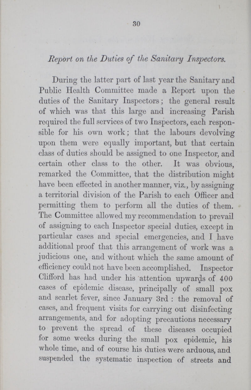 30 Report on the Duties of the Sanitary Inspectors. During the latter part of last year the Sanitary and Public Health Committee made a Report upon the duties of the Sanitary Inspectors; the general result of which was that this large and increasing Parish required the full services of two Inspectors, each respon sible for his own work; that the labours devolving upon them were equally important, but that certain class of duties should be assigned to one Inspector, and certain other class to the other. It was obvious, remarked the Committee, that the distribution might have been effected in another manner, viz., by assigning a territorial division of the Parish to each Officer and permitting them to perform all the duties of them. The Committee allowed my recommendation to prevail of assigning to each Inspector special duties, except in particular cases and special emergencies, and I have additional proof that this arrangement of work was a judicious one, and without which the same amount of efficiency could not have been accomplished. Inspector Clifford has had under his attention upwards of 400 cases of epidemic disease, principally of small pox and scarlet fever, since January 3rd : the removal of cases, and frequent visits for carrying out disinfecting arrangements, and for adopting precautions necessary to prevent the spread of these diseases occupied for some weeks during the small pox epidemic, his whole time, and of course his duties were arduous, and suspended the systematic inspection of streets and