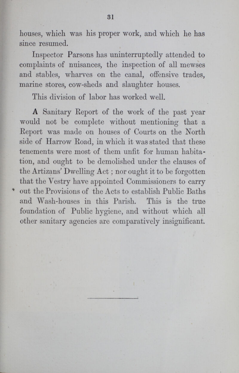 31 houses, which was his proper work, and which he has since resumed. Inspector Parsons has uninterruptedly attended to complaints of nuisances, the inspection of all mewses and stables, wharves on the canal, offensive trades, marine stores, cow-sheds and slaughter houses. This division of labor has worked well. A Sanitary Report of the work of the past year would not be complete without mentioning that a Report was made on houses of Courts on the North side of Harrow Road, in which it was stated that these tenements were most of them unfit for human habita tion, and ought to be demolished under the clauses of the Artizans' Dwelling Act; nor ought it to be forgotten that the Vestry have appointed Commissioners to carry out the Provisions of the Acts to establish Public Baths and Wash-houses in this Parish. This is the true foundation of Public hygiene, and without which all other sanitary agencies are comparatively insignificant.